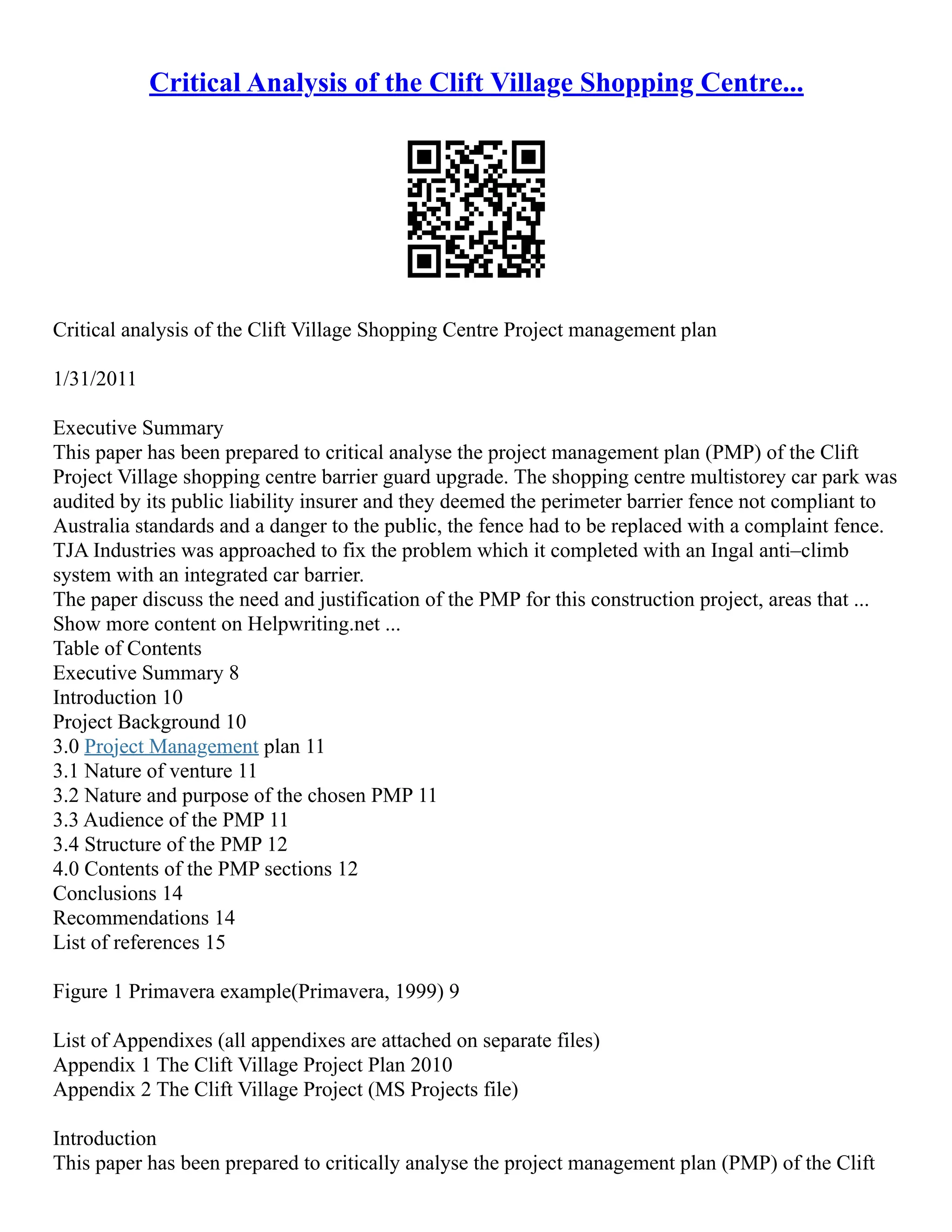 Critical Analysis of the Clift Village Shopping Centre...
Critical analysis of the Clift Village Shopping Centre Project management plan
1/31/2011
Executive Summary
This paper has been prepared to critical analyse the project management plan (PMP) of the Clift
Project Village shopping centre barrier guard upgrade. The shopping centre multistorey car park was
audited by its public liability insurer and they deemed the perimeter barrier fence not compliant to
Australia standards and a danger to the public, the fence had to be replaced with a complaint fence.
TJA Industries was approached to fix the problem which it completed with an Ingal anti–climb
system with an integrated car barrier.
The paper discuss the need and justification of the PMP for this construction project, areas that ...
Show more content on Helpwriting.net ...
Table of Contents
Executive Summary 8
Introduction 10
Project Background 10
3.0 Project Management plan 11
3.1 Nature of venture 11
3.2 Nature and purpose of the chosen PMP 11
3.3 Audience of the PMP 11
3.4 Structure of the PMP 12
4.0 Contents of the PMP sections 12
Conclusions 14
Recommendations 14
List of references 15
Figure 1 Primavera example(Primavera, 1999) 9
List of Appendixes (all appendixes are attached on separate files)
Appendix 1 The Clift Village Project Plan 2010
Appendix 2 The Clift Village Project (MS Projects file)
Introduction
This paper has been prepared to critically analyse the project management plan (PMP) of the Clift
 