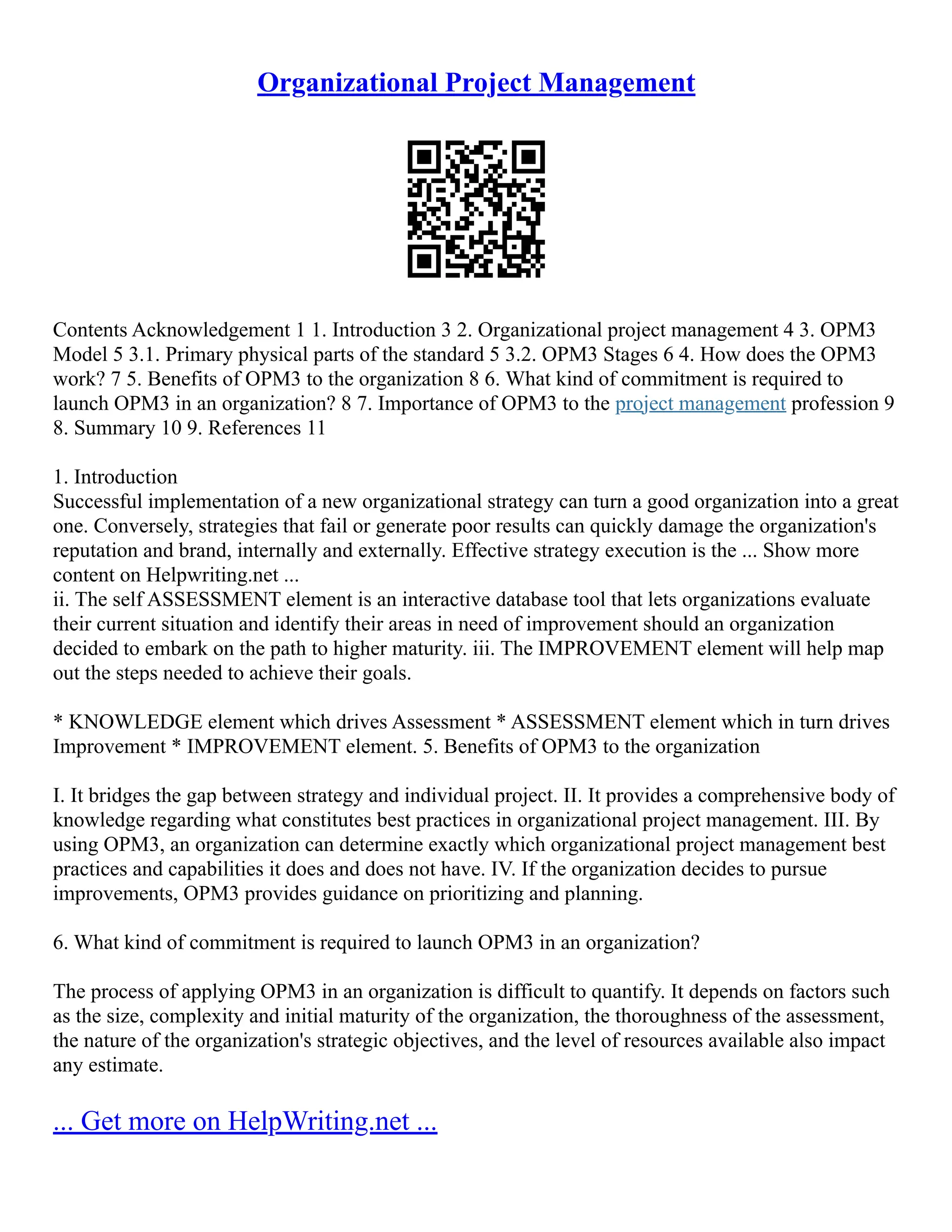 Organizational Project Management
Contents Acknowledgement 1 1. Introduction 3 2. Organizational project management 4 3. OPM3
Model 5 3.1. Primary physical parts of the standard 5 3.2. OPM3 Stages 6 4. How does the OPM3
work? 7 5. Benefits of OPM3 to the organization 8 6. What kind of commitment is required to
launch OPM3 in an organization? 8 7. Importance of OPM3 to the project management profession 9
8. Summary 10 9. References 11
1. Introduction
Successful implementation of a new organizational strategy can turn a good organization into a great
one. Conversely, strategies that fail or generate poor results can quickly damage the organization's
reputation and brand, internally and externally. Effective strategy execution is the ... Show more
content on Helpwriting.net ...
ii. The self ASSESSMENT element is an interactive database tool that lets organizations evaluate
their current situation and identify their areas in need of improvement should an organization
decided to embark on the path to higher maturity. iii. The IMPROVEMENT element will help map
out the steps needed to achieve their goals.
* KNOWLEDGE element which drives Assessment * ASSESSMENT element which in turn drives
Improvement * IMPROVEMENT element. 5. Benefits of OPM3 to the organization
I. It bridges the gap between strategy and individual project. II. It provides a comprehensive body of
knowledge regarding what constitutes best practices in organizational project management. III. By
using OPM3, an organization can determine exactly which organizational project management best
practices and capabilities it does and does not have. IV. If the organization decides to pursue
improvements, OPM3 provides guidance on prioritizing and planning.
6. What kind of commitment is required to launch OPM3 in an organization?
The process of applying OPM3 in an organization is difficult to quantify. It depends on factors such
as the size, complexity and initial maturity of the organization, the thoroughness of the assessment,
the nature of the organization's strategic objectives, and the level of resources available also impact
any estimate.
... Get more on HelpWriting.net ...
 