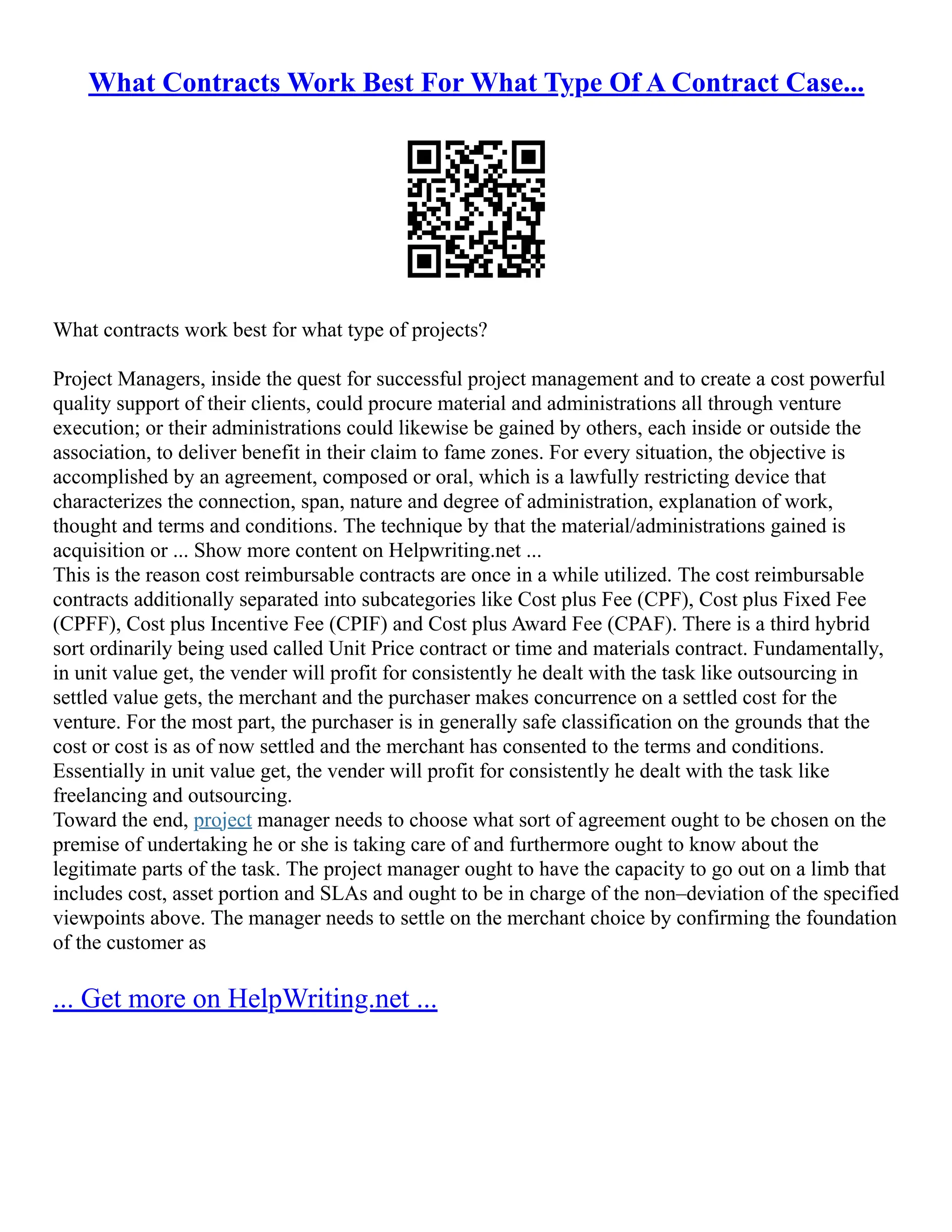 What Contracts Work Best For What Type Of A Contract Case...
What contracts work best for what type of projects?
Project Managers, inside the quest for successful project management and to create a cost powerful
quality support of their clients, could procure material and administrations all through venture
execution; or their administrations could likewise be gained by others, each inside or outside the
association, to deliver benefit in their claim to fame zones. For every situation, the objective is
accomplished by an agreement, composed or oral, which is a lawfully restricting device that
characterizes the connection, span, nature and degree of administration, explanation of work,
thought and terms and conditions. The technique by that the material/administrations gained is
acquisition or ... Show more content on Helpwriting.net ...
This is the reason cost reimbursable contracts are once in a while utilized. The cost reimbursable
contracts additionally separated into subcategories like Cost plus Fee (CPF), Cost plus Fixed Fee
(CPFF), Cost plus Incentive Fee (CPIF) and Cost plus Award Fee (CPAF). There is a third hybrid
sort ordinarily being used called Unit Price contract or time and materials contract. Fundamentally,
in unit value get, the vender will profit for consistently he dealt with the task like outsourcing in
settled value gets, the merchant and the purchaser makes concurrence on a settled cost for the
venture. For the most part, the purchaser is in generally safe classification on the grounds that the
cost or cost is as of now settled and the merchant has consented to the terms and conditions.
Essentially in unit value get, the vender will profit for consistently he dealt with the task like
freelancing and outsourcing.
Toward the end, project manager needs to choose what sort of agreement ought to be chosen on the
premise of undertaking he or she is taking care of and furthermore ought to know about the
legitimate parts of the task. The project manager ought to have the capacity to go out on a limb that
includes cost, asset portion and SLAs and ought to be in charge of the non–deviation of the specified
viewpoints above. The manager needs to settle on the merchant choice by confirming the foundation
of the customer as
... Get more on HelpWriting.net ...
 