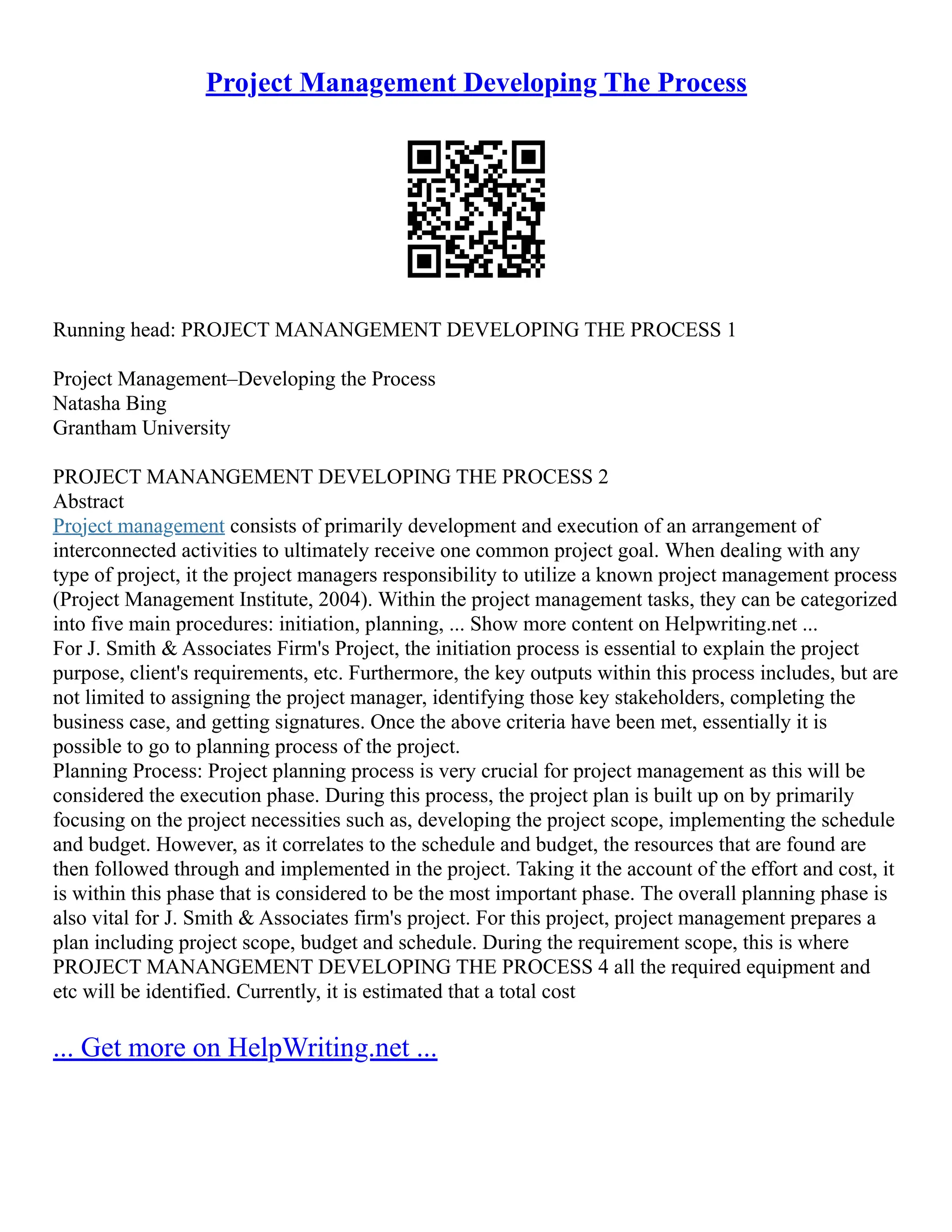 Project Management Developing The Process
Running head: PROJECT MANANGEMENT DEVELOPING THE PROCESS 1
Project Management–Developing the Process
Natasha Bing
Grantham University
PROJECT MANANGEMENT DEVELOPING THE PROCESS 2
Abstract
Project management consists of primarily development and execution of an arrangement of
interconnected activities to ultimately receive one common project goal. When dealing with any
type of project, it the project managers responsibility to utilize a known project management process
(Project Management Institute, 2004). Within the project management tasks, they can be categorized
into five main procedures: initiation, planning, ... Show more content on Helpwriting.net ...
For J. Smith & Associates Firm's Project, the initiation process is essential to explain the project
purpose, client's requirements, etc. Furthermore, the key outputs within this process includes, but are
not limited to assigning the project manager, identifying those key stakeholders, completing the
business case, and getting signatures. Once the above criteria have been met, essentially it is
possible to go to planning process of the project.
Planning Process: Project planning process is very crucial for project management as this will be
considered the execution phase. During this process, the project plan is built up on by primarily
focusing on the project necessities such as, developing the project scope, implementing the schedule
and budget. However, as it correlates to the schedule and budget, the resources that are found are
then followed through and implemented in the project. Taking it the account of the effort and cost, it
is within this phase that is considered to be the most important phase. The overall planning phase is
also vital for J. Smith & Associates firm's project. For this project, project management prepares a
plan including project scope, budget and schedule. During the requirement scope, this is where
PROJECT MANANGEMENT DEVELOPING THE PROCESS 4 all the required equipment and
etc will be identified. Currently, it is estimated that a total cost
... Get more on HelpWriting.net ...
 