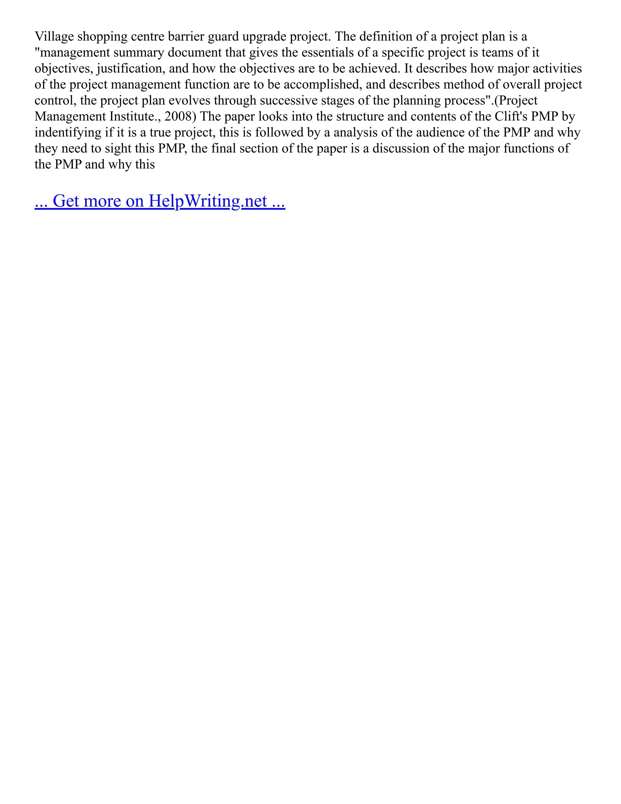 Village shopping centre barrier guard upgrade project. The definition of a project plan is a
"management summary document that gives the essentials of a specific project is teams of it
objectives, justification, and how the objectives are to be achieved. It describes how major activities
of the project management function are to be accomplished, and describes method of overall project
control, the project plan evolves through successive stages of the planning process".(Project
Management Institute., 2008) The paper looks into the structure and contents of the Clift's PMP by
indentifying if it is a true project, this is followed by a analysis of the audience of the PMP and why
they need to sight this PMP, the final section of the paper is a discussion of the major functions of
the PMP and why this
... Get more on HelpWriting.net ...
 