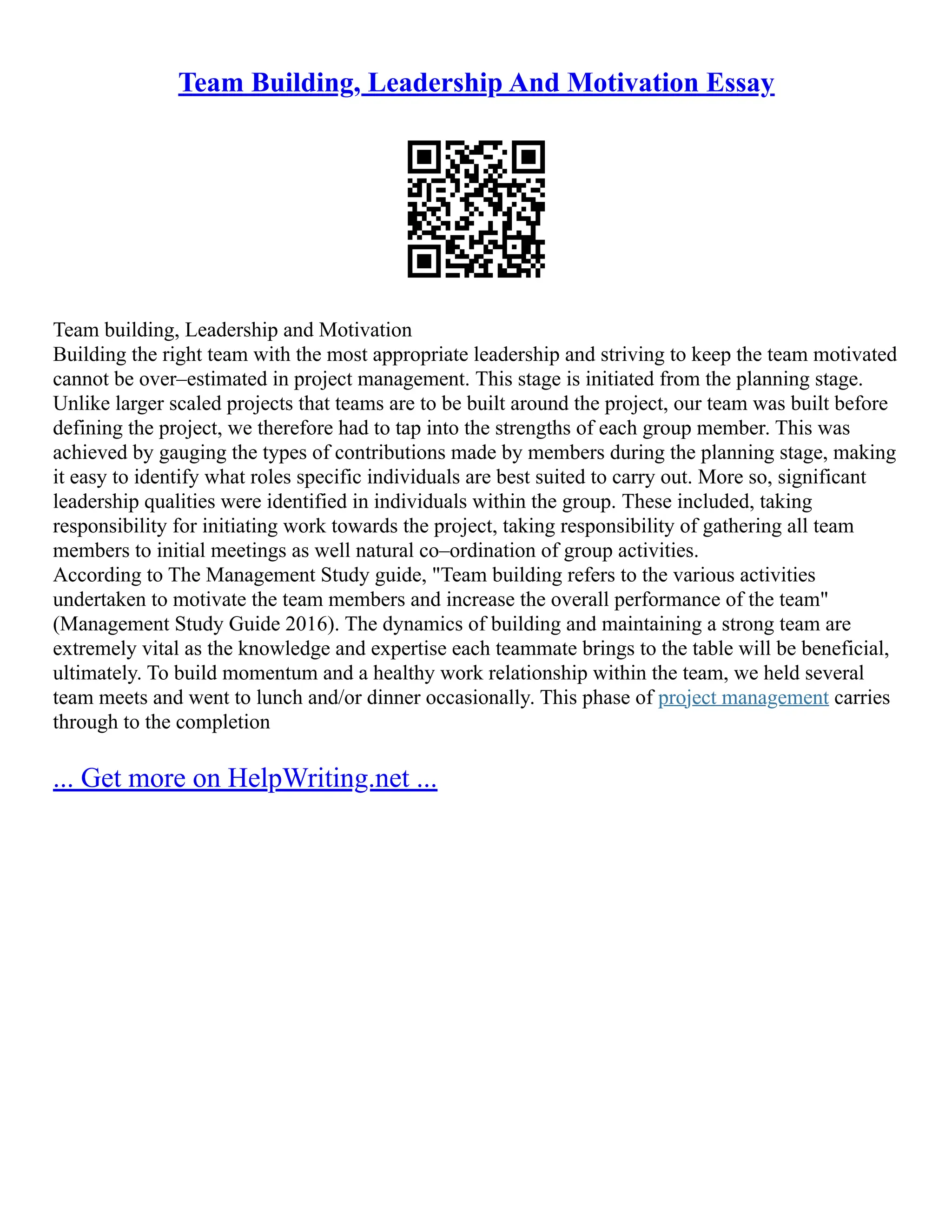Team Building, Leadership And Motivation Essay
Team building, Leadership and Motivation
Building the right team with the most appropriate leadership and striving to keep the team motivated
cannot be over–estimated in project management. This stage is initiated from the planning stage.
Unlike larger scaled projects that teams are to be built around the project, our team was built before
defining the project, we therefore had to tap into the strengths of each group member. This was
achieved by gauging the types of contributions made by members during the planning stage, making
it easy to identify what roles specific individuals are best suited to carry out. More so, significant
leadership qualities were identified in individuals within the group. These included, taking
responsibility for initiating work towards the project, taking responsibility of gathering all team
members to initial meetings as well natural co–ordination of group activities.
According to The Management Study guide, "Team building refers to the various activities
undertaken to motivate the team members and increase the overall performance of the team"
(Management Study Guide 2016). The dynamics of building and maintaining a strong team are
extremely vital as the knowledge and expertise each teammate brings to the table will be beneficial,
ultimately. To build momentum and a healthy work relationship within the team, we held several
team meets and went to lunch and/or dinner occasionally. This phase of project management carries
through to the completion
... Get more on HelpWriting.net ...
 