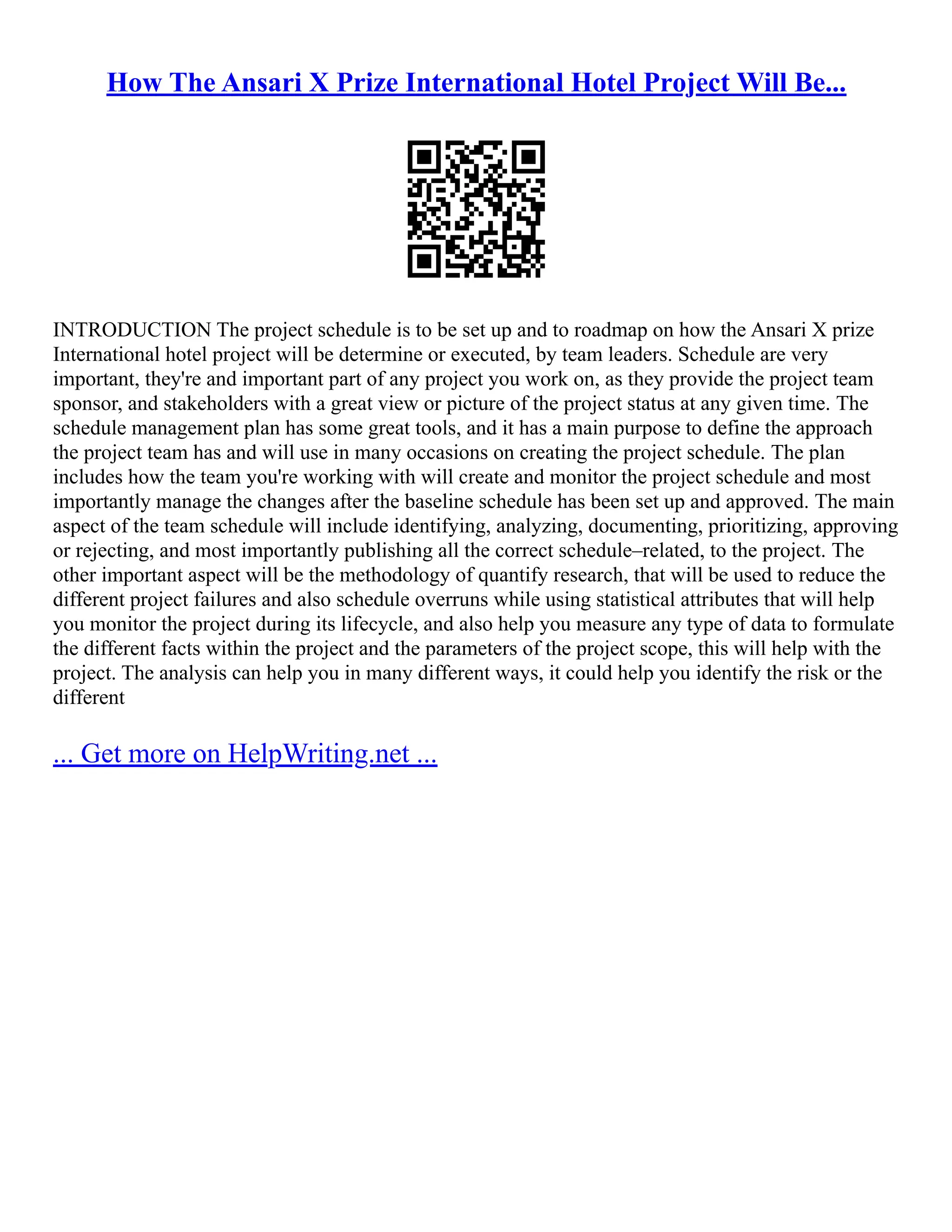 How The Ansari X Prize International Hotel Project Will Be...
INTRODUCTION The project schedule is to be set up and to roadmap on how the Ansari X prize
International hotel project will be determine or executed, by team leaders. Schedule are very
important, they're and important part of any project you work on, as they provide the project team
sponsor, and stakeholders with a great view or picture of the project status at any given time. The
schedule management plan has some great tools, and it has a main purpose to define the approach
the project team has and will use in many occasions on creating the project schedule. The plan
includes how the team you're working with will create and monitor the project schedule and most
importantly manage the changes after the baseline schedule has been set up and approved. The main
aspect of the team schedule will include identifying, analyzing, documenting, prioritizing, approving
or rejecting, and most importantly publishing all the correct schedule–related, to the project. The
other important aspect will be the methodology of quantify research, that will be used to reduce the
different project failures and also schedule overruns while using statistical attributes that will help
you monitor the project during its lifecycle, and also help you measure any type of data to formulate
the different facts within the project and the parameters of the project scope, this will help with the
project. The analysis can help you in many different ways, it could help you identify the risk or the
different
... Get more on HelpWriting.net ...
 