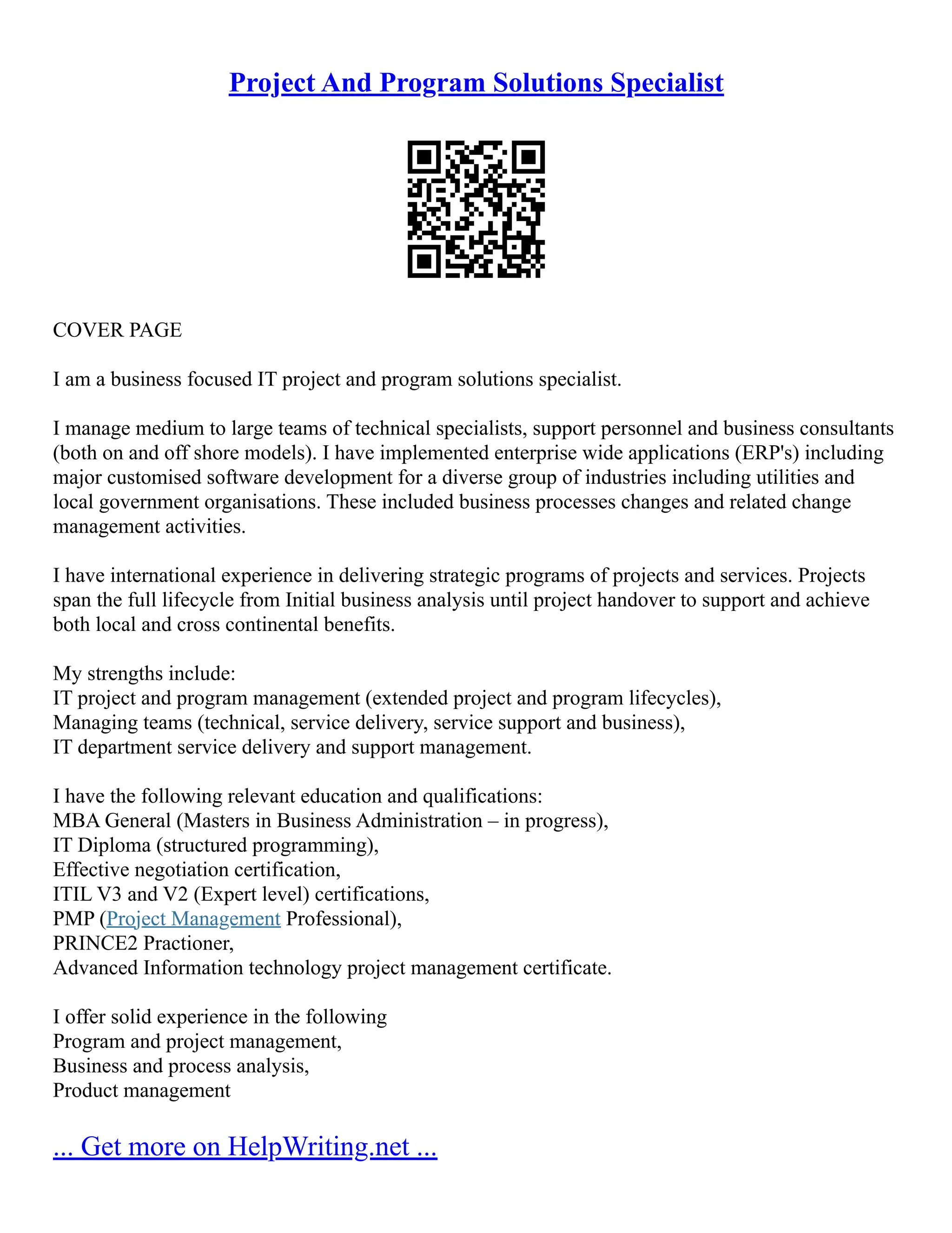 Project And Program Solutions Specialist
COVER PAGE
I am a business focused IT project and program solutions specialist.
I manage medium to large teams of technical specialists, support personnel and business consultants
(both on and off shore models). I have implemented enterprise wide applications (ERP's) including
major customised software development for a diverse group of industries including utilities and
local government organisations. These included business processes changes and related change
management activities.
I have international experience in delivering strategic programs of projects and services. Projects
span the full lifecycle from Initial business analysis until project handover to support and achieve
both local and cross continental benefits.
My strengths include:
IT project and program management (extended project and program lifecycles),
Managing teams (technical, service delivery, service support and business),
IT department service delivery and support management.
I have the following relevant education and qualifications:
MBA General (Masters in Business Administration – in progress),
IT Diploma (structured programming),
Effective negotiation certification,
ITIL V3 and V2 (Expert level) certifications,
PMP (Project Management Professional),
PRINCE2 Practioner,
Advanced Information technology project management certificate.
I offer solid experience in the following
Program and project management,
Business and process analysis,
Product management
... Get more on HelpWriting.net ...
 