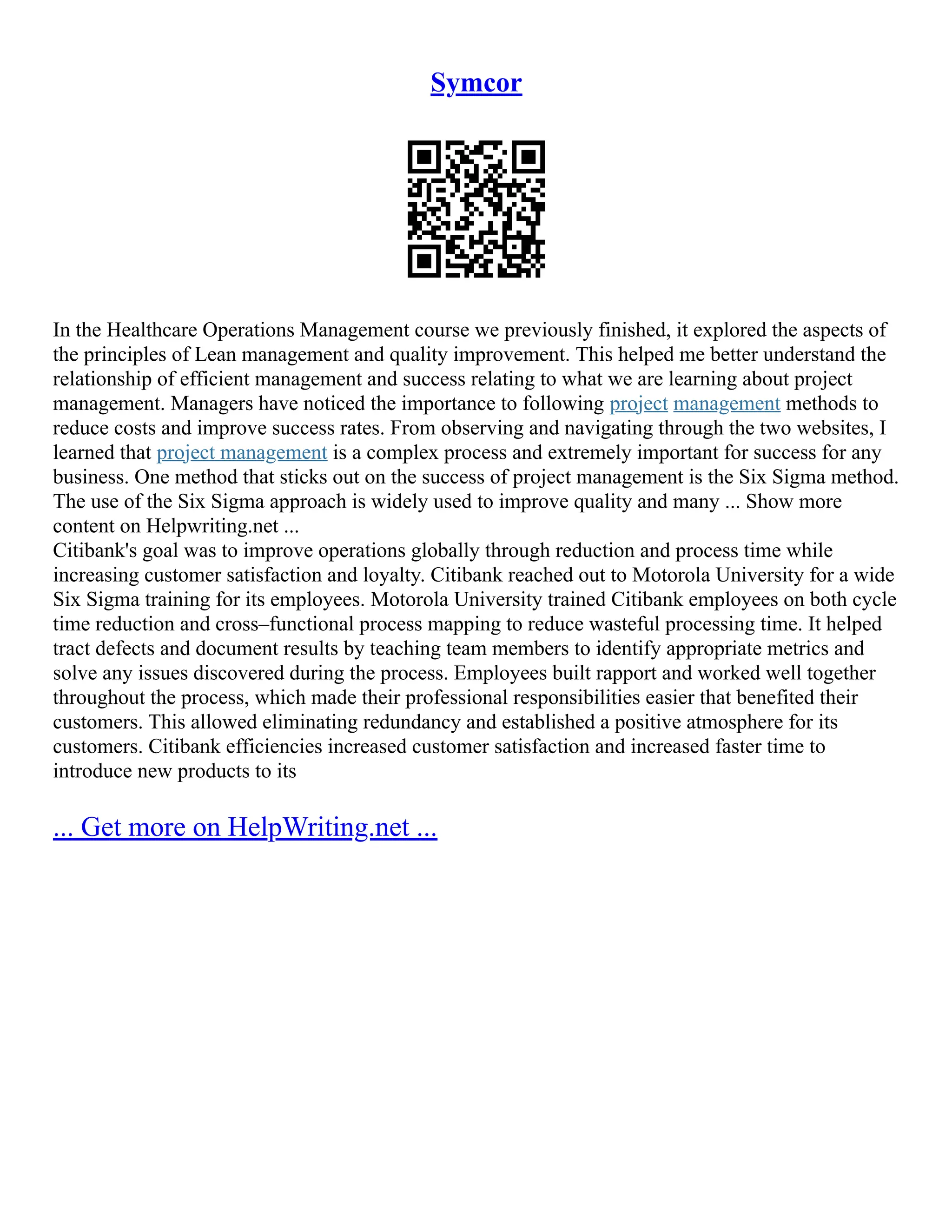 Symcor
In the Healthcare Operations Management course we previously finished, it explored the aspects of
the principles of Lean management and quality improvement. This helped me better understand the
relationship of efficient management and success relating to what we are learning about project
management. Managers have noticed the importance to following project management methods to
reduce costs and improve success rates. From observing and navigating through the two websites, I
learned that project management is a complex process and extremely important for success for any
business. One method that sticks out on the success of project management is the Six Sigma method.
The use of the Six Sigma approach is widely used to improve quality and many ... Show more
content on Helpwriting.net ...
Citibank's goal was to improve operations globally through reduction and process time while
increasing customer satisfaction and loyalty. Citibank reached out to Motorola University for a wide
Six Sigma training for its employees. Motorola University trained Citibank employees on both cycle
time reduction and cross–functional process mapping to reduce wasteful processing time. It helped
tract defects and document results by teaching team members to identify appropriate metrics and
solve any issues discovered during the process. Employees built rapport and worked well together
throughout the process, which made their professional responsibilities easier that benefited their
customers. This allowed eliminating redundancy and established a positive atmosphere for its
customers. Citibank efficiencies increased customer satisfaction and increased faster time to
introduce new products to its
... Get more on HelpWriting.net ...
 