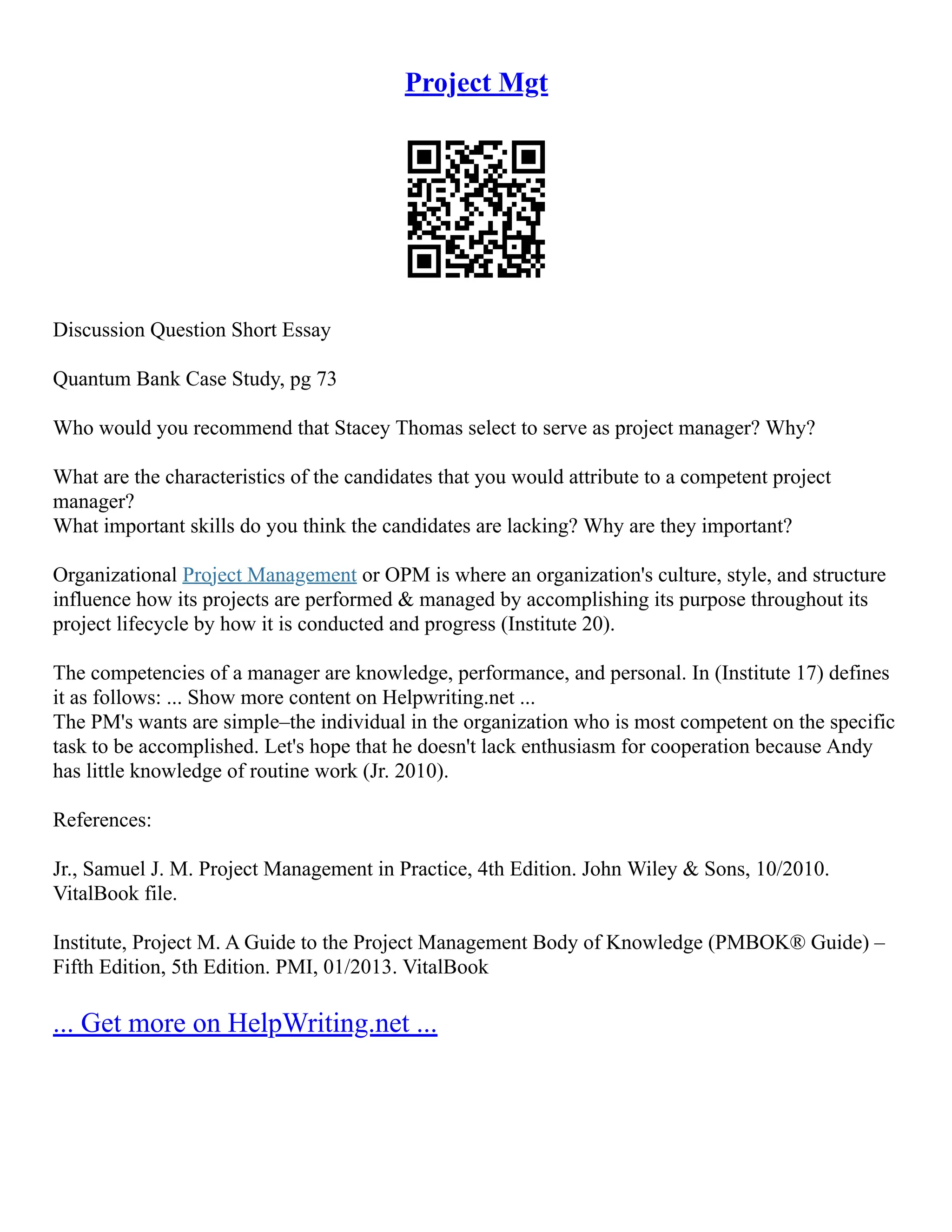 Project Mgt
Discussion Question Short Essay
Quantum Bank Case Study, pg 73
Who would you recommend that Stacey Thomas select to serve as project manager? Why?
What are the characteristics of the candidates that you would attribute to a competent project
manager?
What important skills do you think the candidates are lacking? Why are they important?
Organizational Project Management or OPM is where an organization's culture, style, and structure
influence how its projects are performed & managed by accomplishing its purpose throughout its
project lifecycle by how it is conducted and progress (Institute 20).
The competencies of a manager are knowledge, performance, and personal. In (Institute 17) defines
it as follows: ... Show more content on Helpwriting.net ...
The PM's wants are simple–the individual in the organization who is most competent on the specific
task to be accomplished. Let's hope that he doesn't lack enthusiasm for cooperation because Andy
has little knowledge of routine work (Jr. 2010).
References:
Jr., Samuel J. M. Project Management in Practice, 4th Edition. John Wiley & Sons, 10/2010.
VitalBook file.
Institute, Project M. A Guide to the Project Management Body of Knowledge (PMBOK® Guide) –
Fifth Edition, 5th Edition. PMI, 01/2013. VitalBook
... Get more on HelpWriting.net ...
 