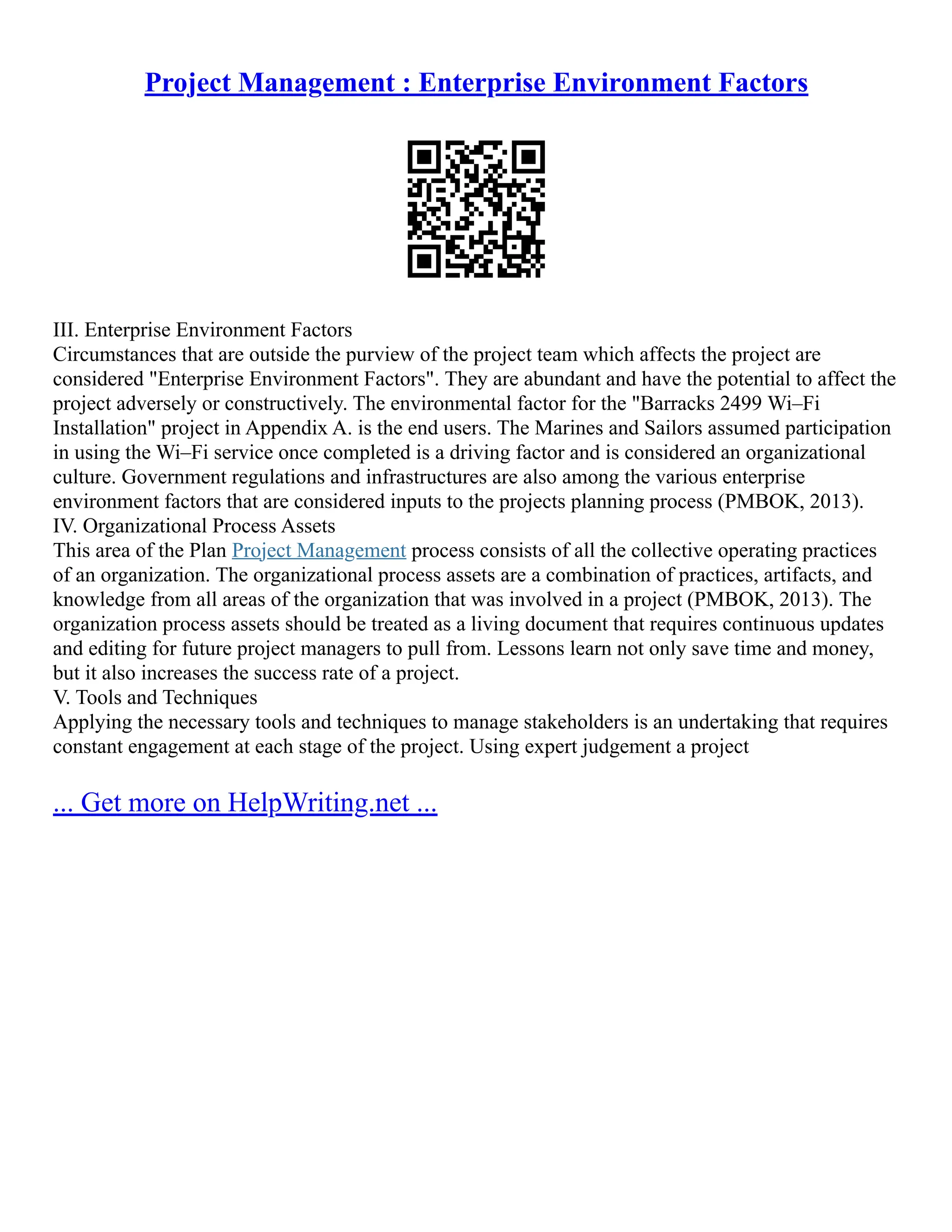 Project Management : Enterprise Environment Factors
III. Enterprise Environment Factors
Circumstances that are outside the purview of the project team which affects the project are
considered "Enterprise Environment Factors". They are abundant and have the potential to affect the
project adversely or constructively. The environmental factor for the "Barracks 2499 Wi–Fi
Installation" project in Appendix A. is the end users. The Marines and Sailors assumed participation
in using the Wi–Fi service once completed is a driving factor and is considered an organizational
culture. Government regulations and infrastructures are also among the various enterprise
environment factors that are considered inputs to the projects planning process (PMBOK, 2013).
IV. Organizational Process Assets
This area of the Plan Project Management process consists of all the collective operating practices
of an organization. The organizational process assets are a combination of practices, artifacts, and
knowledge from all areas of the organization that was involved in a project (PMBOK, 2013). The
organization process assets should be treated as a living document that requires continuous updates
and editing for future project managers to pull from. Lessons learn not only save time and money,
but it also increases the success rate of a project.
V. Tools and Techniques
Applying the necessary tools and techniques to manage stakeholders is an undertaking that requires
constant engagement at each stage of the project. Using expert judgement a project
... Get more on HelpWriting.net ...
 