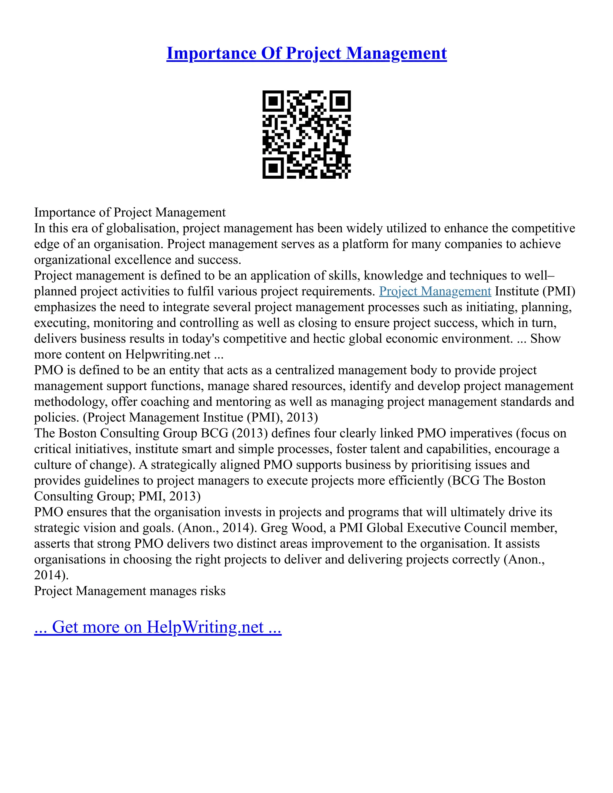 Importance Of Project Management
Importance of Project Management
In this era of globalisation, project management has been widely utilized to enhance the competitive
edge of an organisation. Project management serves as a platform for many companies to achieve
organizational excellence and success.
Project management is defined to be an application of skills, knowledge and techniques to well–
planned project activities to fulfil various project requirements. Project Management Institute (PMI)
emphasizes the need to integrate several project management processes such as initiating, planning,
executing, monitoring and controlling as well as closing to ensure project success, which in turn,
delivers business results in today's competitive and hectic global economic environment. ... Show
more content on Helpwriting.net ...
PMO is defined to be an entity that acts as a centralized management body to provide project
management support functions, manage shared resources, identify and develop project management
methodology, offer coaching and mentoring as well as managing project management standards and
policies. (Project Management Institue (PMI), 2013)
The Boston Consulting Group BCG (2013) defines four clearly linked PMO imperatives (focus on
critical initiatives, institute smart and simple processes, foster talent and capabilities, encourage a
culture of change). A strategically aligned PMO supports business by prioritising issues and
provides guidelines to project managers to execute projects more efficiently (BCG The Boston
Consulting Group; PMI, 2013)
PMO ensures that the organisation invests in projects and programs that will ultimately drive its
strategic vision and goals. (Anon., 2014). Greg Wood, a PMI Global Executive Council member,
asserts that strong PMO delivers two distinct areas improvement to the organisation. It assists
organisations in choosing the right projects to deliver and delivering projects correctly (Anon.,
2014).
Project Management manages risks
... Get more on HelpWriting.net ...
 
