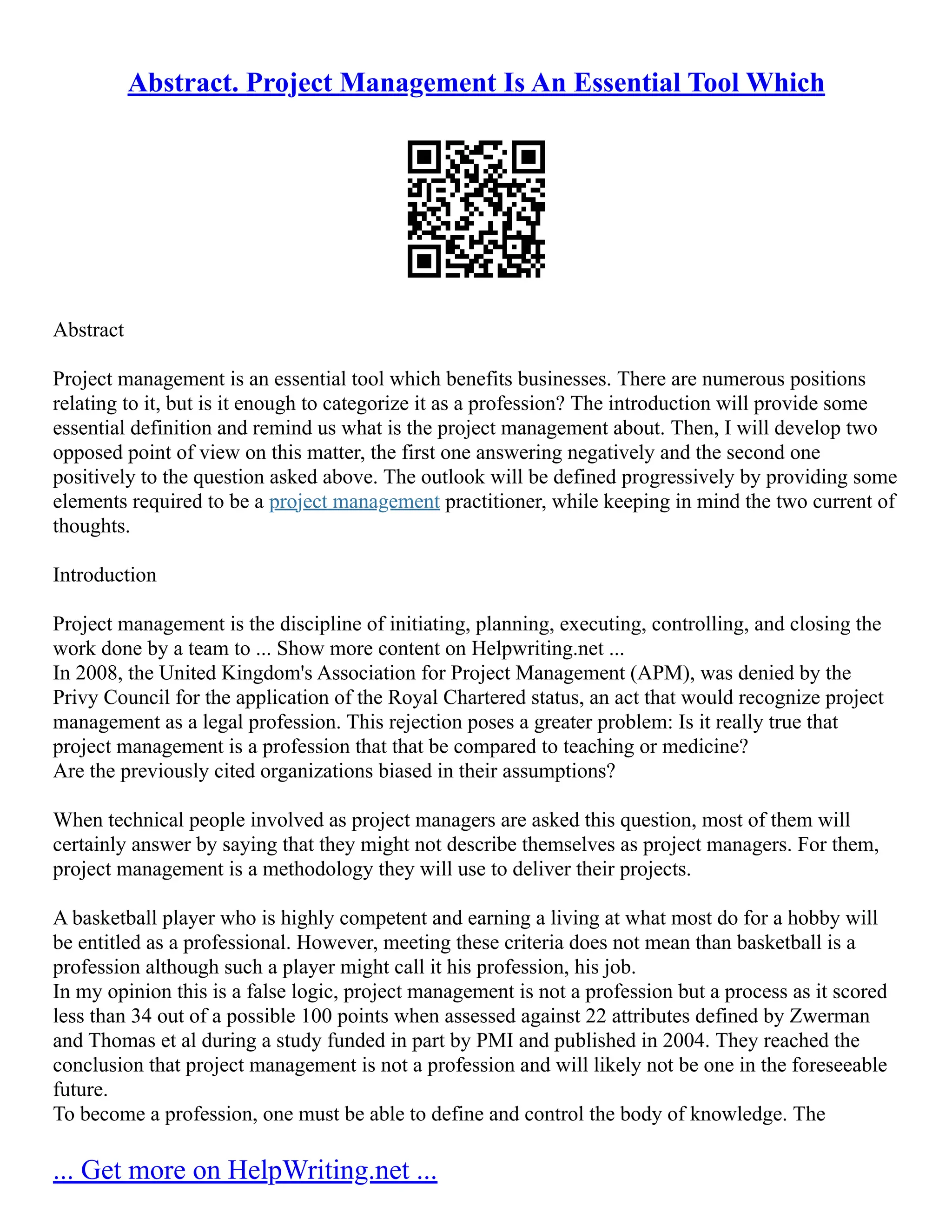 Abstract. Project Management Is An Essential Tool Which
Abstract
Project management is an essential tool which benefits businesses. There are numerous positions
relating to it, but is it enough to categorize it as a profession? The introduction will provide some
essential definition and remind us what is the project management about. Then, I will develop two
opposed point of view on this matter, the first one answering negatively and the second one
positively to the question asked above. The outlook will be defined progressively by providing some
elements required to be a project management practitioner, while keeping in mind the two current of
thoughts.
Introduction
Project management is the discipline of initiating, planning, executing, controlling, and closing the
work done by a team to ... Show more content on Helpwriting.net ...
In 2008, the United Kingdom's Association for Project Management (APM), was denied by the
Privy Council for the application of the Royal Chartered status, an act that would recognize project
management as a legal profession. This rejection poses a greater problem: Is it really true that
project management is a profession that that be compared to teaching or medicine?
Are the previously cited organizations biased in their assumptions?
When technical people involved as project managers are asked this question, most of them will
certainly answer by saying that they might not describe themselves as project managers. For them,
project management is a methodology they will use to deliver their projects.
A basketball player who is highly competent and earning a living at what most do for a hobby will
be entitled as a professional. However, meeting these criteria does not mean than basketball is a
profession although such a player might call it his profession, his job.
In my opinion this is a false logic, project management is not a profession but a process as it scored
less than 34 out of a possible 100 points when assessed against 22 attributes defined by Zwerman
and Thomas et al during a study funded in part by PMI and published in 2004. They reached the
conclusion that project management is not a profession and will likely not be one in the foreseeable
future.
To become a profession, one must be able to define and control the body of knowledge. The
... Get more on HelpWriting.net ...
 