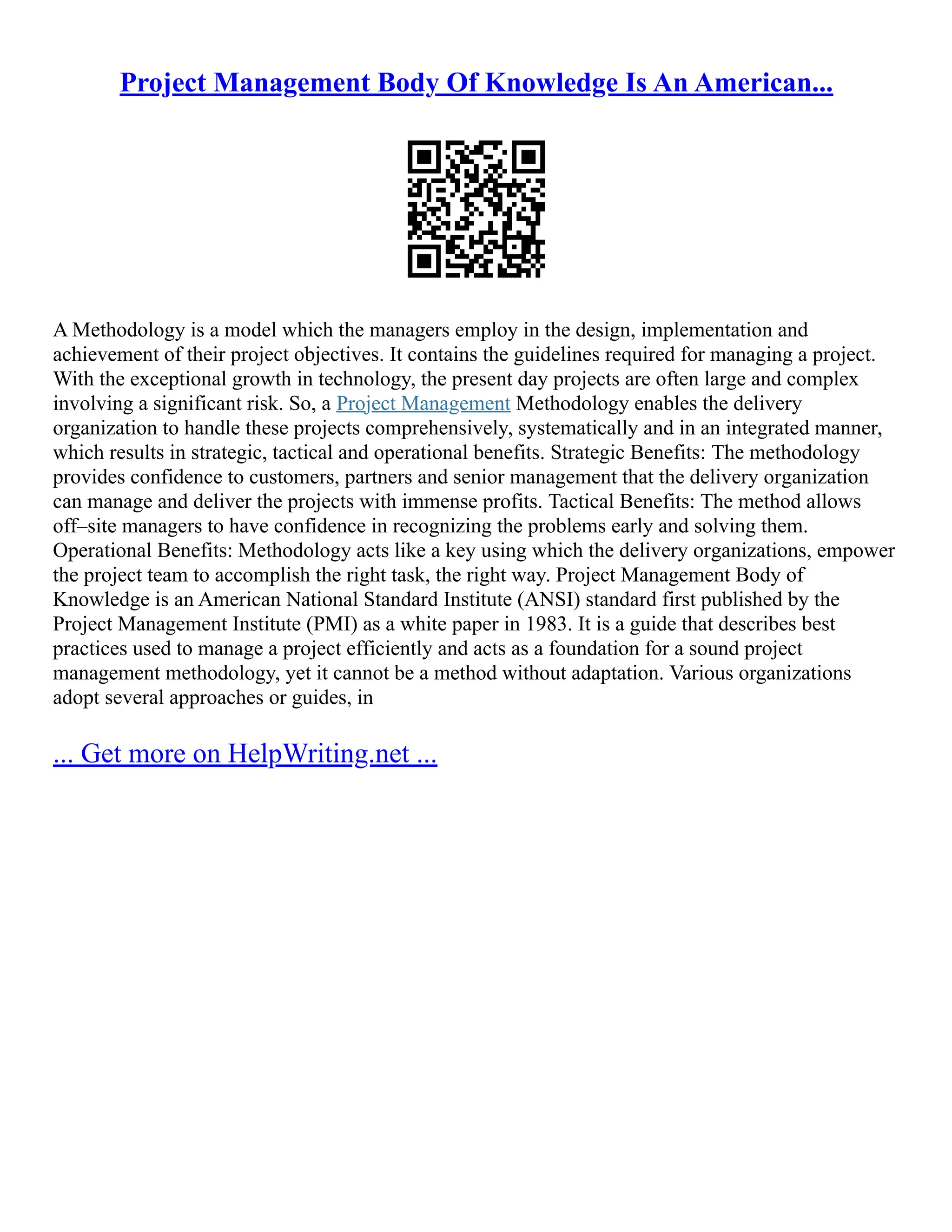 Project Management Body Of Knowledge Is An American...
A Methodology is a model which the managers employ in the design, implementation and
achievement of their project objectives. It contains the guidelines required for managing a project.
With the exceptional growth in technology, the present day projects are often large and complex
involving a significant risk. So, a Project Management Methodology enables the delivery
organization to handle these projects comprehensively, systematically and in an integrated manner,
which results in strategic, tactical and operational benefits. Strategic Benefits: The methodology
provides confidence to customers, partners and senior management that the delivery organization
can manage and deliver the projects with immense profits. Tactical Benefits: The method allows
off–site managers to have confidence in recognizing the problems early and solving them.
Operational Benefits: Methodology acts like a key using which the delivery organizations, empower
the project team to accomplish the right task, the right way. Project Management Body of
Knowledge is an American National Standard Institute (ANSI) standard first published by the
Project Management Institute (PMI) as a white paper in 1983. It is a guide that describes best
practices used to manage a project efficiently and acts as a foundation for a sound project
management methodology, yet it cannot be a method without adaptation. Various organizations
adopt several approaches or guides, in
... Get more on HelpWriting.net ...
 