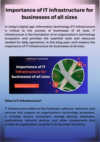 Importance of IT infrastructure for
businesses of all sizes
In today's digital age, information technology (IT) infrastructure
is critical to the success of businesses of all sizes. IT
infrastructure is the foundation of an organization's technology
ecosystem and provides the essential tools and resources
needed for daily operations. In this blog post, we'll explore the
importance of IT infrastructure for businesses of all sizes..
What is IT Infrastructure?
IT infrastructure refers to the hardware, software, networks, and
services that support an organization's technology ecosystem.
It includes servers, computers, storage devices, databases,
applications, network devices, and other components that
enable an organization to perform its business functions.
 