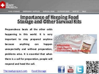 Importance of Keeping Food
            Storage and Other Survival Kits
 Preparedness beats all the other odds
 happening in this world. It is very
 important to stay prepared anytime
 because      anything      can     happen
 unexpectedly and without preparation,
 problems arise. It is essential that when
 there is a call for preparation, people will
 respond and heed the call.

Thereadyproject.com      Food Storage
 
