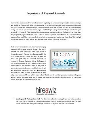 Importance of Keyword Research

Many online businesses either have been or are beginning to run search engine optimization campaigns
and are hiring Phoenix web design companies like HireAWiz to do just this. Search engine optimization is
a way for you to get a piece of the pie when someone searches for your industry. In order to begin
seeing any results you need to be on page 1 and to begin seeing major results you must rank your
keywords in the top 3. Think about all the times you use a search engine to find something. How often
do you go past page 1? Not very often I am sure now ask yourself how often do you click on websites
outside of the top 3? I am sure you do it some but not near as much as the top 3 searches. This is why it
is so important to not only rank for your keywords but to rank in the top 3 on page 1.



Rank is very important when it comes to bringing
organic traffic to your website through the search
engines but one thing you must not forget is
Keyword research. This is a step that is probably the
most important and a step that gets skipped the
most. So just why is keyword research so
important? Because if you don’t then the keywords
that you have spent all that money ranking might
turn out to be non-relevant. What is the point in
spending money ranking a keyword that doesn’t get
any searches or the visitors it attracts aren’t looking
for what you have to offer so the traffic it does
bring never converts? There is NO sense in that. That is why it is critical you do an extensive keyword
analysis before beginning your search engine optimization campaign. A few key points to remember
before you begin your keyword analysis are:




       Use Keywords That Are Searched - To determine what keywords/phrases are being searched
        the most you can actually use Google’s free adword tool. This will help you determine if enough
        traffic searches the term your looking to rank or if it a keyword that you can throw out.
 