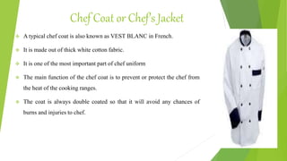 Chef Coat or Chef’s Jacket
 A typical chef coat is also known as VEST BLANC in French.
 It is made out of thick white cotton fabric.
 It is one of the most important part of chef uniform
 The main function of the chef coat is to prevent or protect the chef from
the heat of the cooking ranges.
 The coat is always double coated so that it will avoid any chances of
burns and injuries to chef.
 