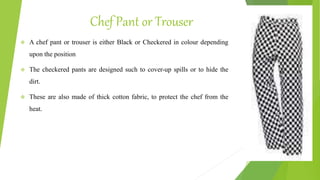 Chef Pant or Trouser
 A chef pant or trouser is either Black or Checkered in colour depending
upon the position
 The checkered pants are designed such to cover-up spills or to hide the
dirt.
 These are also made of thick cotton fabric, to protect the chef from the
heat.
 