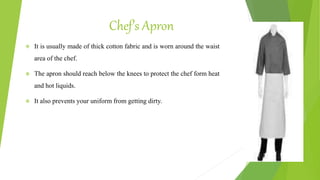 Chef’s Apron
 It is usually made of thick cotton fabric and is worn around the waist
area of the chef.
 The apron should reach below the knees to protect the chef form heat
and hot liquids.
 It also prevents your uniform from getting dirty.
 