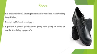 Shoes
 It is mandatory for all kitchen professionals to wear shoes while working
in the kitchen.
 It should be black and non slippery.
 It prevents or protects your foot from getting heart by any hot liquids or
may be from falling equipment's.
 