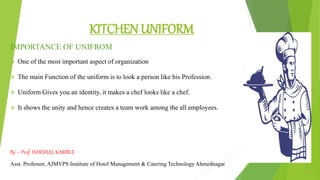 KITCHEN UNIFORM
IMPORTANCE OF UNIFROM
 One of the most important aspect of organization
 The main Function of the uniform is to look a person like his Profession.
 Uniform Gives you an identity, it makes a chef looks like a chef.
 It shows the unity and hence creates a team work among the all employees.
By – Prof. HARSHAL KAMBLE
Asst. Professor, AJMVPS Institute of Hotel Management & Catering Technology Ahmednagar
 