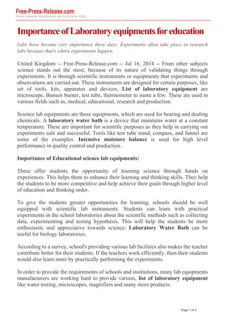 ImportanceofLaboratoryequipmentsforeducation
Labs have become very importance these days. Experiments often take place in research
labs because that's where experiments happen.
United Kingdom -- Free-Press-Release.com -- Jul 16, 2014 -- From other subjects
science stands out the most, because of its nature of validating things through
experiments. It is through scientific instruments or equipments that experiments and
observations are carried out. These instruments are designed for certain purposes, like
set of tools, kits, apparatus and devices. List of laboratory equipment are
microscope, Bunsen burner, test tube, thermometer to name a few. These are used in
various fields such as, medical, educational, research and production.
Science lab equipments are those equipments, which are used for bearing and dealing
chemicals. A laboratory water bath is a device that maintains water at a constant
temperature. These are important for scientific purposes as they help in carrying out
experiments safe and successful. Tools like test tube stand, compass, and funnel are
some of the examples. Intensive moisture balance is used for high level
performance in quality control and production.
Importance of Educational science lab equipments:
These offer students the opportunity of learning science through hands on
experiences. This helps them to enhance their learning and thinking skills. They help
the students to be more competitive and help achieve their goals through higher level
of education and thinking order.
To give the students greater opportunities for learning, schools should be well
equipped with scientific lab instruments. Students can learn with practical
experiments in the school laboratories about the scientific methods such as collecting
data, experimenting and testing hypothesis. This will help the students be more
enthusiastic and appreciative towards science. Laboratory Water Bath can be
useful for biology laboratories.
According to a survey, school's providing various lab facilities also makes the teacher
contribute better for their students. If the teachers work efficiently, then their students
would also learn more by practically performing the experiments.
In order to provide the requirements of schools and institutions, many lab equipments
manufacturers are working hard to provide various, list of laboratory equipment
like water testing, microscopes, magnifiers and many more products.
Page 1 of 2
 