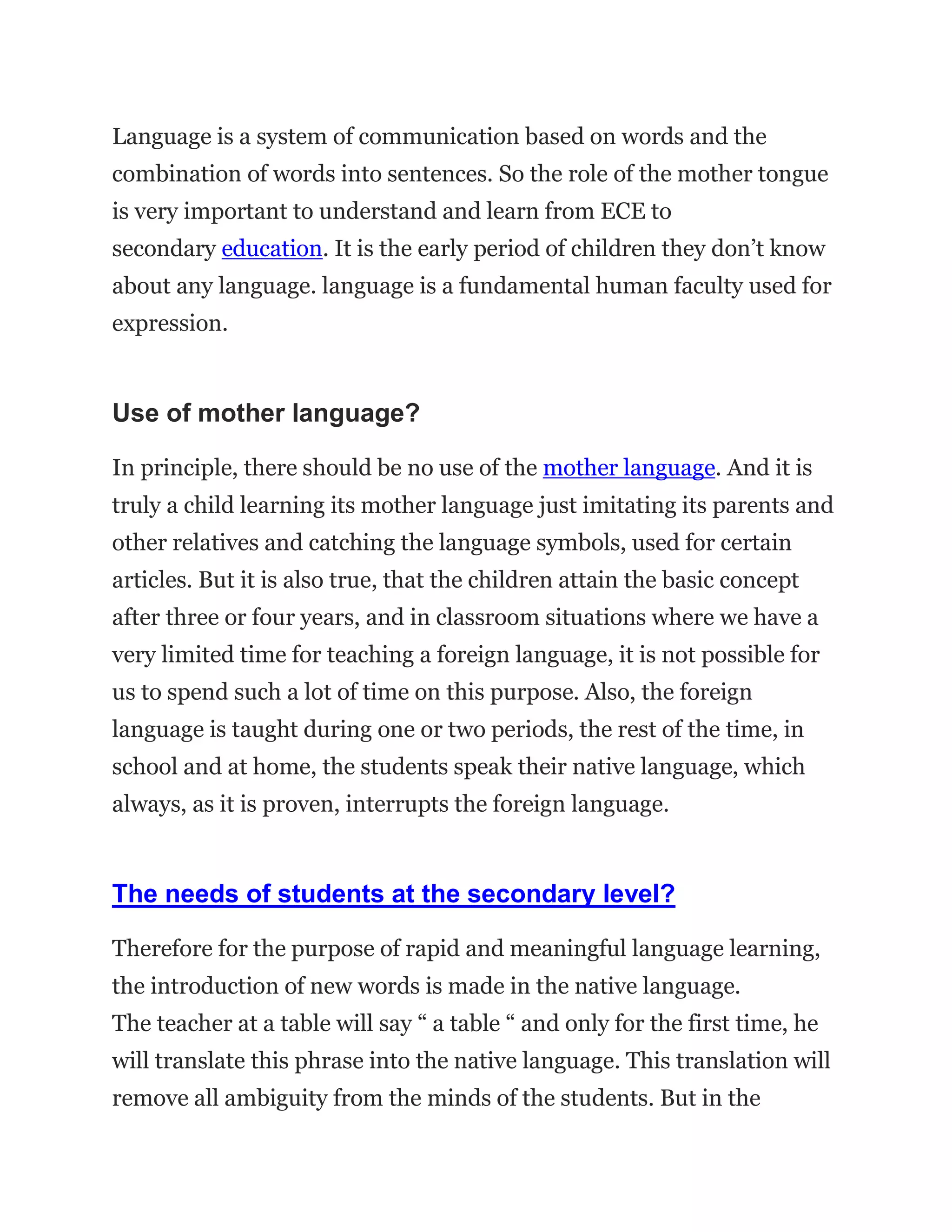 Language is a system of communication based on words and the
combination of words into sentences. So the role of the mother tongue
is very important to understand and learn from ECE to
secondary education. It is the early period of children they don’t know
about any language. language is a fundamental human faculty used for
expression.
Use of mother language?
In principle, there should be no use of the mother language. And it is
truly a child learning its mother language just imitating its parents and
other relatives and catching the language symbols, used for certain
articles. But it is also true, that the children attain the basic concept
after three or four years, and in classroom situations where we have a
very limited time for teaching a foreign language, it is not possible for
us to spend such a lot of time on this purpose. Also, the foreign
language is taught during one or two periods, the rest of the time, in
school and at home, the students speak their native language, which
always, as it is proven, interrupts the foreign language.
The needs of students at the secondary level?
Therefore for the purpose of rapid and meaningful language learning,
the introduction of new words is made in the native language.
The teacher at a table will say “ a table “ and only for the first time, he
will translate this phrase into the native language. This translation will
remove all ambiguity from the minds of the students. But in the
 