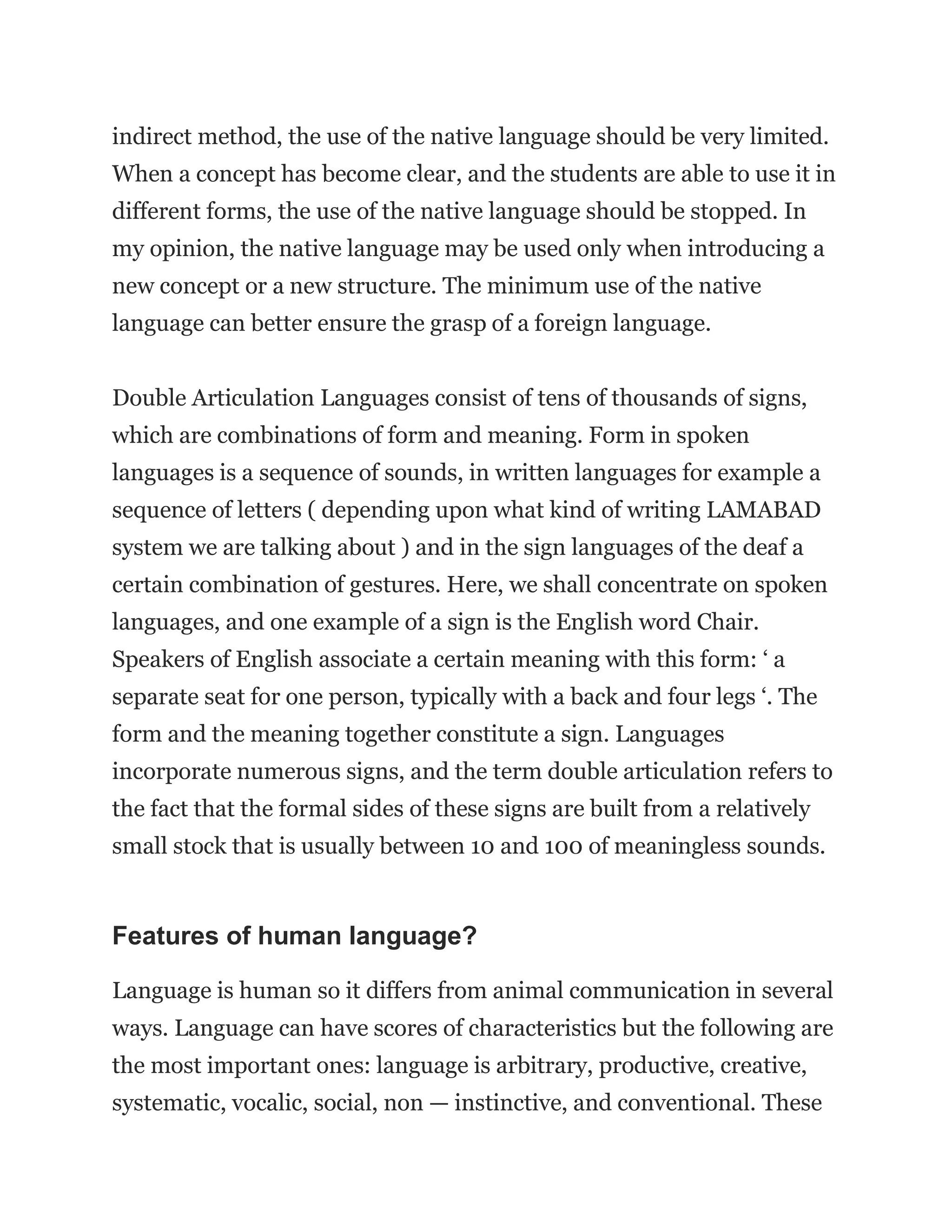indirect method, the use of the native language should be very limited.
When a concept has become clear, and the students are able to use it in
different forms, the use of the native language should be stopped. In
my opinion, the native language may be used only when introducing a
new concept or a new structure. The minimum use of the native
language can better ensure the grasp of a foreign language.
Double Articulation Languages consist of tens of thousands of signs,
which are combinations of form and meaning. Form in spoken
languages is a sequence of sounds, in written languages for example a
sequence of letters ( depending upon what kind of writing LAMABAD
system we are talking about ) and in the sign languages of the deaf a
certain combination of gestures. Here, we shall concentrate on spoken
languages, and one example of a sign is the English word Chair.
Speakers of English associate a certain meaning with this form: ‘ a
separate seat for one person, typically with a back and four legs ‘. The
form and the meaning together constitute a sign. Languages
incorporate numerous signs, and the term double articulation refers to
the fact that the formal sides of these signs are built from a relatively
small stock that is usually between 10 and 100 of meaningless sounds.
Features of human language?
Language is human so it differs from animal communication in several
ways. Language can have scores of characteristics but the following are
the most important ones: language is arbitrary, productive, creative,
systematic, vocalic, social, non — instinctive, and conventional. These
 