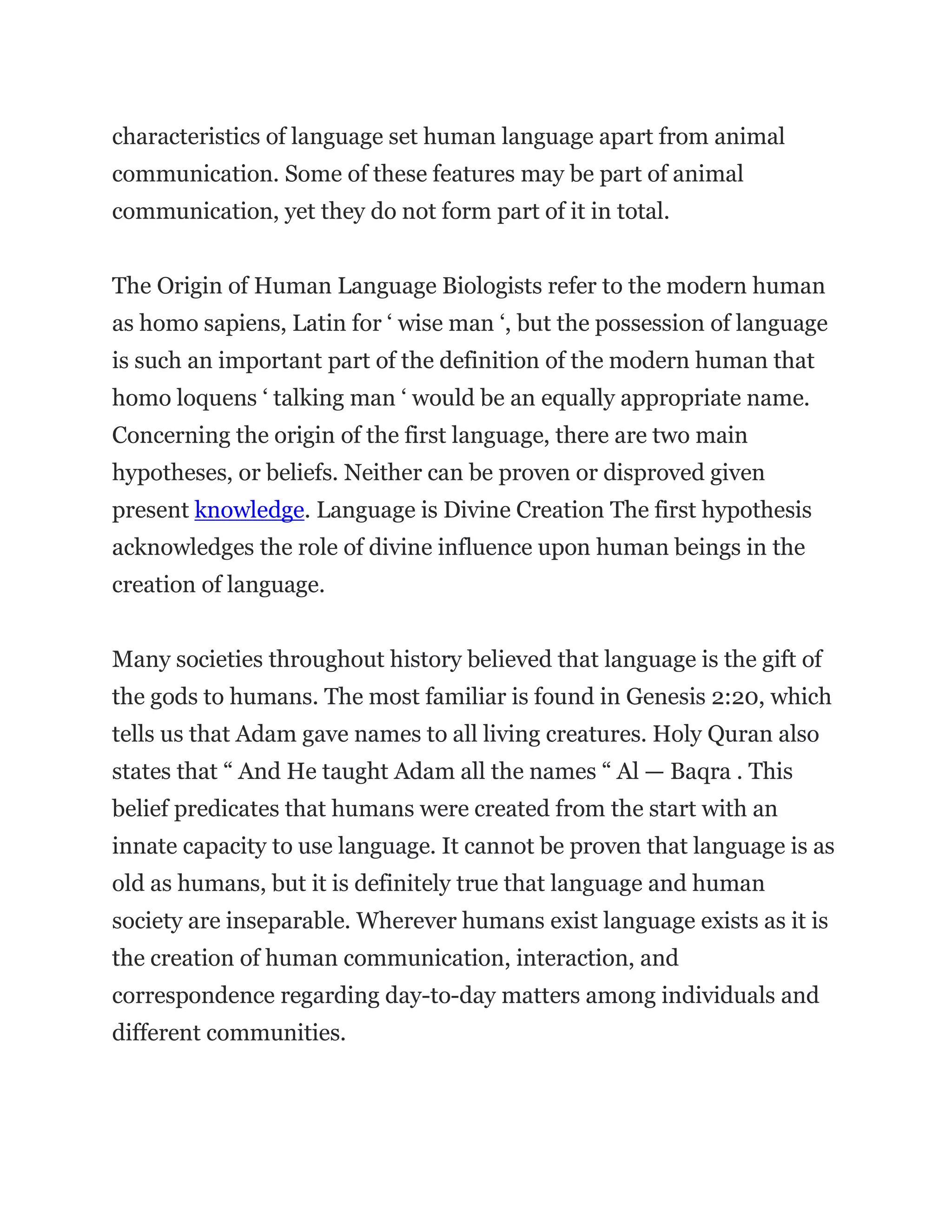 characteristics of language set human language apart from animal
communication. Some of these features may be part of animal
communication, yet they do not form part of it in total.
The Origin of Human Language Biologists refer to the modern human
as homo sapiens, Latin for ‘ wise man ‘, but the possession of language
is such an important part of the definition of the modern human that
homo loquens ‘ talking man ‘ would be an equally appropriate name.
Concerning the origin of the first language, there are two main
hypotheses, or beliefs. Neither can be proven or disproved given
present knowledge. Language is Divine Creation The first hypothesis
acknowledges the role of divine influence upon human beings in the
creation of language.
Many societies throughout history believed that language is the gift of
the gods to humans. The most familiar is found in Genesis 2:20, which
tells us that Adam gave names to all living creatures. Holy Quran also
states that “ And He taught Adam all the names “ Al — Baqra . This
belief predicates that humans were created from the start with an
innate capacity to use language. It cannot be proven that language is as
old as humans, but it is definitely true that language and human
society are inseparable. Wherever humans exist language exists as it is
the creation of human communication, interaction, and
correspondence regarding day-to-day matters among individuals and
different communities.
 