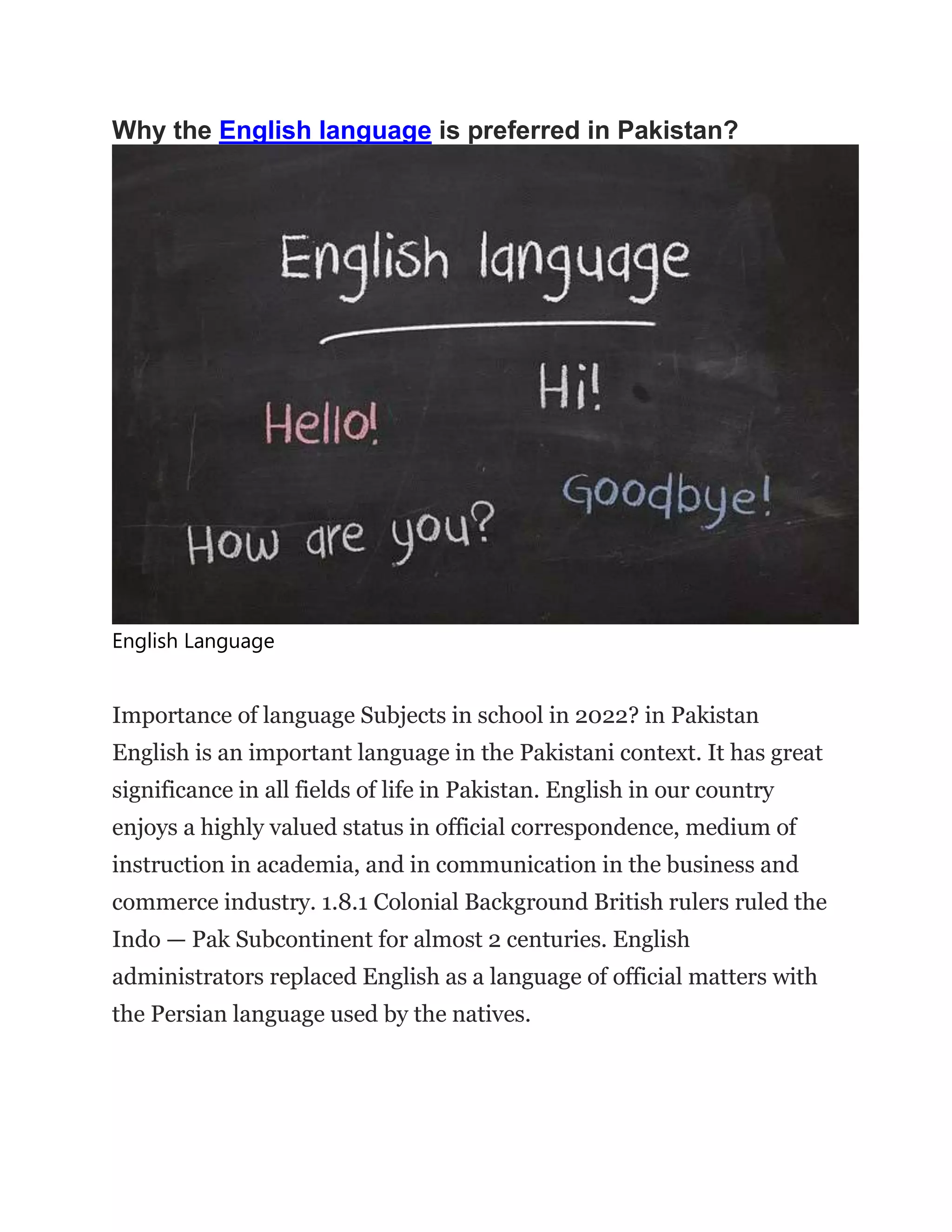 Why the English language is preferred in Pakistan?
English Language
Importance of language Subjects in school in 2022? in Pakistan
English is an important language in the Pakistani context. It has great
significance in all fields of life in Pakistan. English in our country
enjoys a highly valued status in official correspondence, medium of
instruction in academia, and in communication in the business and
commerce industry. 1.8.1 Colonial Background British rulers ruled the
Indo — Pak Subcontinent for almost 2 centuries. English
administrators replaced English as a language of official matters with
the Persian language used by the natives.
 