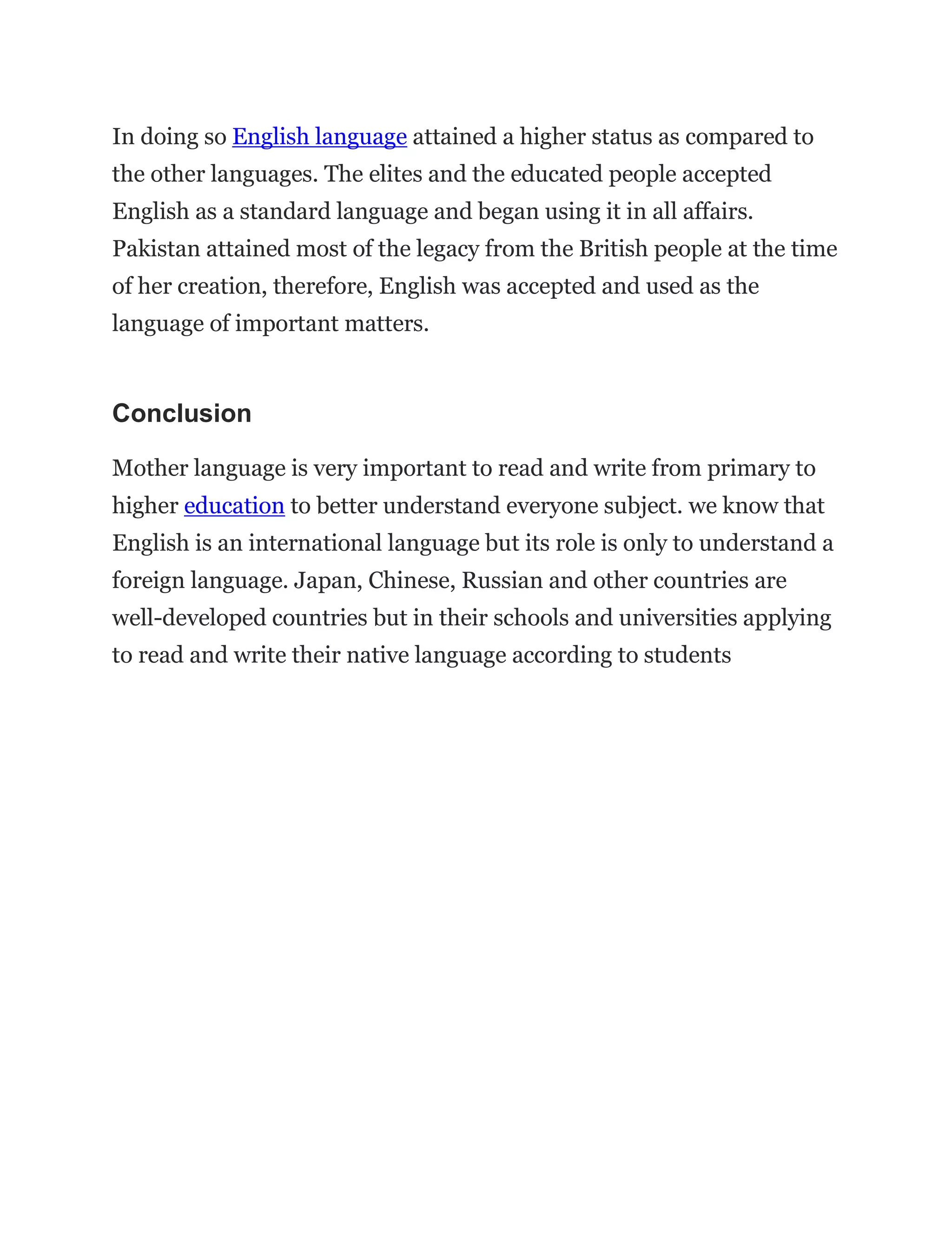 In doing so English language attained a higher status as compared to
the other languages. The elites and the educated people accepted
English as a standard language and began using it in all affairs.
Pakistan attained most of the legacy from the British people at the time
of her creation, therefore, English was accepted and used as the
language of important matters.
Conclusion
Mother language is very important to read and write from primary to
higher education to better understand everyone subject. we know that
English is an international language but its role is only to understand a
foreign language. Japan, Chinese, Russian and other countries are
well-developed countries but in their schools and universities applying
to read and write their native language according to students
 