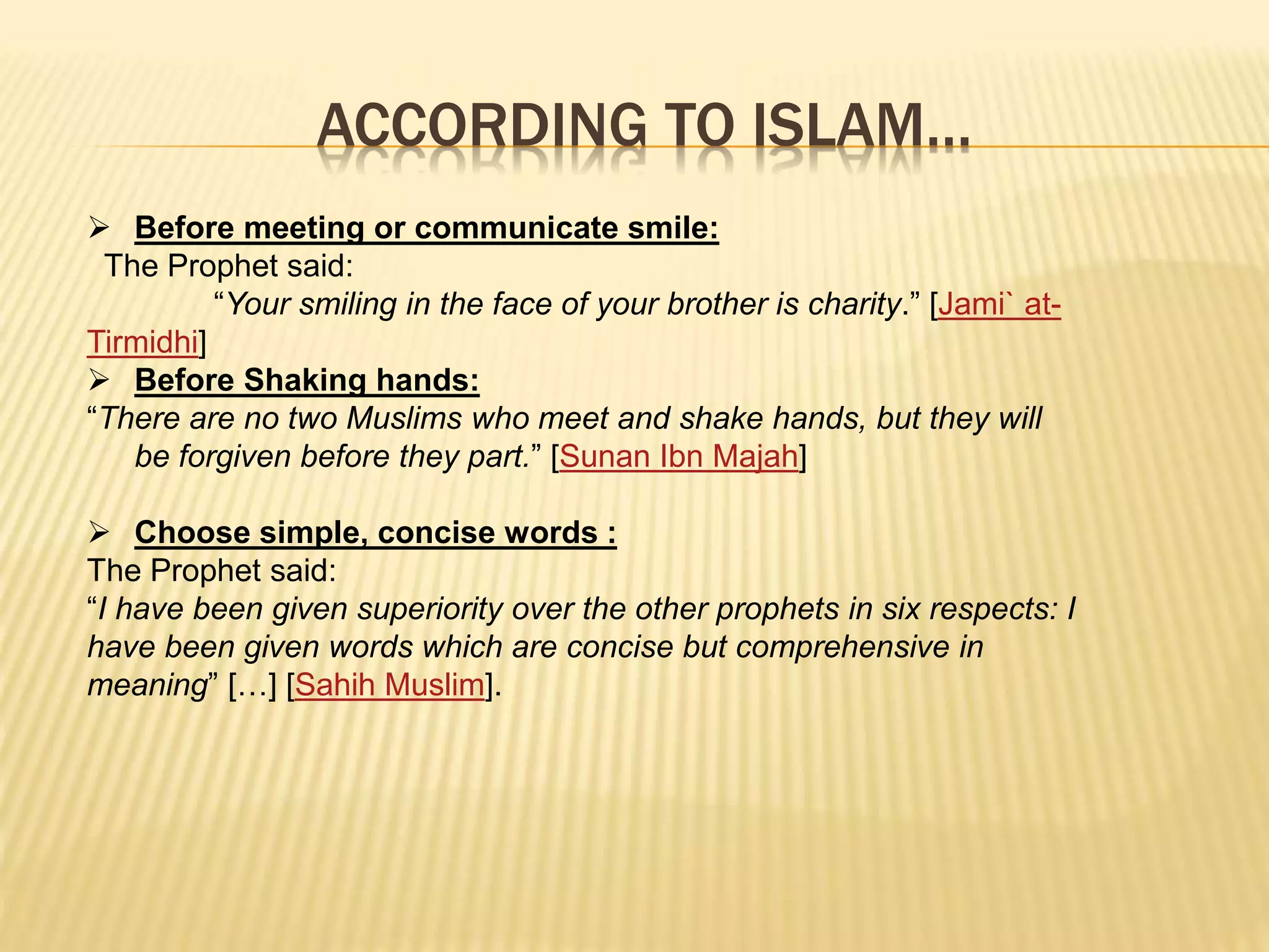 ACCORDING TO ISLAM…
 Before meeting or communicate smile:
The Prophet said:
“Your smiling in the face of your brother is charity.” [Jami` at-
Tirmidhi]
 Before Shaking hands:
“There are no two Muslims who meet and shake hands, but they will
be forgiven before they part.” [Sunan Ibn Majah]
 Choose simple, concise words :
The Prophet said:
“I have been given superiority over the other prophets in six respects: I
have been given words which are concise but comprehensive in
meaning” […] [Sahih Muslim].
 