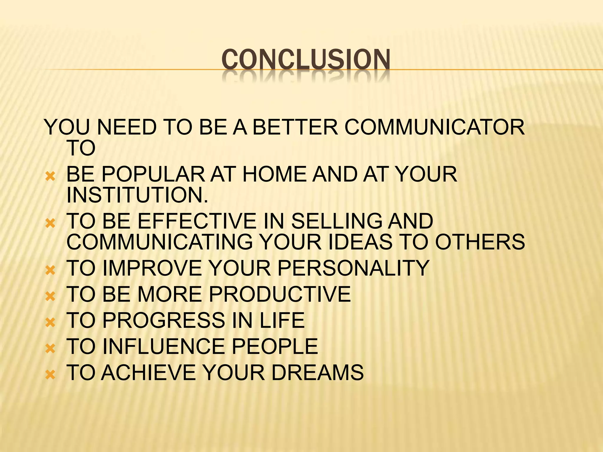 CONCLUSION
YOU NEED TO BE A BETTER COMMUNICATOR
TO
 BE POPULAR AT HOME AND AT YOUR
INSTITUTION.
 TO BE EFFECTIVE IN SELLING AND
COMMUNICATING YOUR IDEAS TO OTHERS
 TO IMPROVE YOUR PERSONALITY
 TO BE MORE PRODUCTIVE
 TO PROGRESS IN LIFE
 TO INFLUENCE PEOPLE
 TO ACHIEVE YOUR DREAMS
 