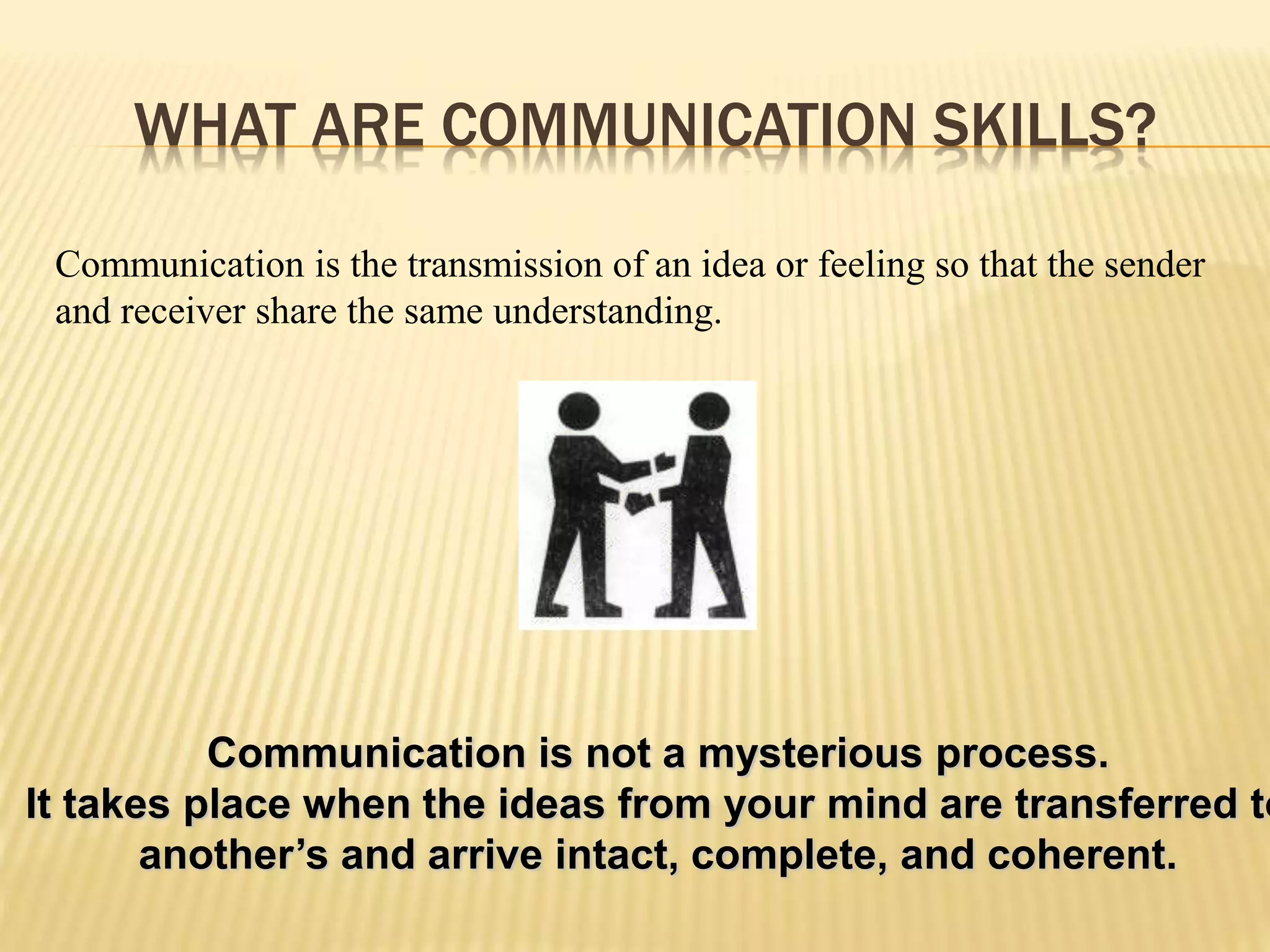 WHAT ARE COMMUNICATION SKILLS?
Communication is the transmission of an idea or feeling so that the sender
and receiver share the same understanding.
Communication is not a mysterious process.
It takes place when the ideas from your mind are transferred to
another’s and arrive intact, complete, and coherent.
 
