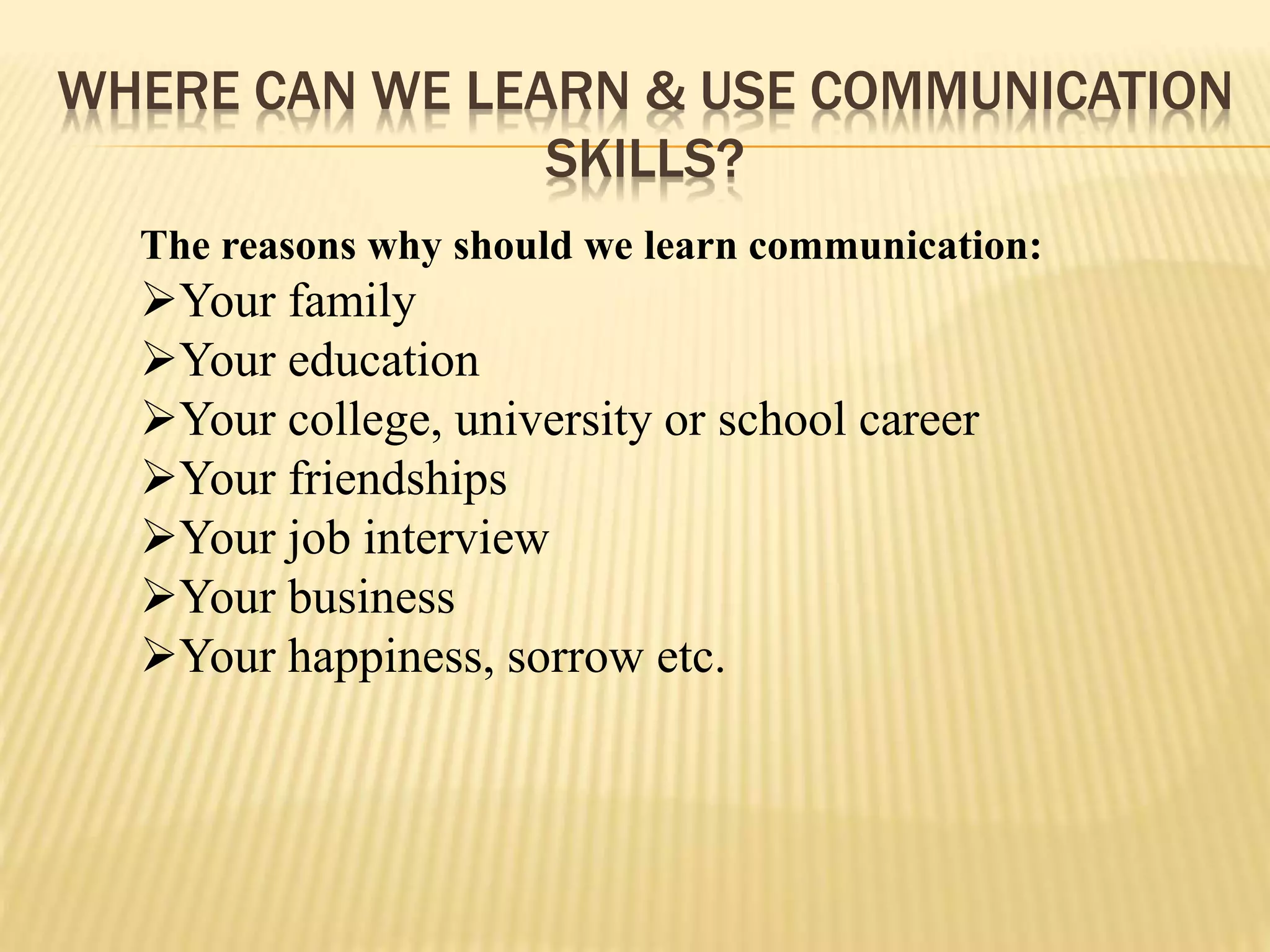 WHERE CAN WE LEARN & USE COMMUNICATION
SKILLS?
The reasons why should we learn communication:
Your family
Your education
Your college, university or school career
Your friendships
Your job interview
Your business
Your happiness, sorrow etc.
 