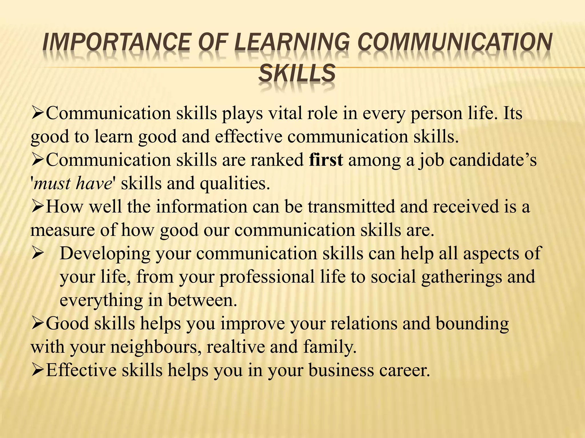 IMPORTANCE OF LEARNING COMMUNICATION
SKILLS
Communication skills plays vital role in every person life. Its
good to learn good and effective communication skills.
Communication skills are ranked first among a job candidate’s
'must have' skills and qualities.
How well the information can be transmitted and received is a
measure of how good our communication skills are.
 Developing your communication skills can help all aspects of
your life, from your professional life to social gatherings and
everything in between.
Good skills helps you improve your relations and bounding
with your neighbours, realtive and family.
Effective skills helps you in your business career.
 