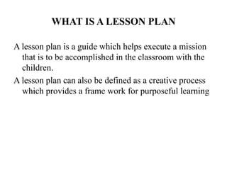 WHAT IS A LESSON PLAN
A lesson plan is a guide which helps execute a mission
that is to be accomplished in the classroom with the
children.
A lesson plan can also be defined as a creative process
which provides a frame work for purposeful learning
 