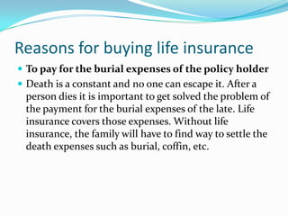 Reasons for buying life insurance
 To pay for the burial expenses of the policy holder
 Death is a constant and no one can escape it. After a
 person dies it is important to get solved the problem of
 the payment for the burial expenses of the late. Life
 insurance covers those expenses. Without life
 insurance, the family will have to find way to settle the
 death expenses such as burial, coffin, etc.
 
