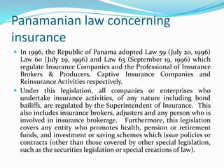 Panamanian law concerning
insurance
 In 1996, the Republic of Panama adopted Law 59 (July 20, 1996)
  Law 60 (July 29, 1996) and Law 63 (September 19, 1996) which
  regulate Insurance Companies and the Professional of Insurance
  Brokers & Producers, Captive Insurance Companies and
  Reinsurance Activities respectively.
 Under this legislation, all companies or enterprises who
  undertake insurance activities, of any nature including bond
  bailiffs, are regulated by the Superintendent of Insurance. This
  also includes insurance brokers, adjusters and any person who is
  involved in insurance brokerage. Furthermore, this legislation
  covers any entity who promotes health, pension or retirement
  funds, and investment or saving schemes which issue policies or
  contracts (other than those covered by other special legislation,
  such as the securities legislation or special creations of law).
 