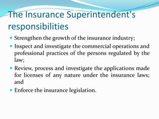 The Insurance Superintendent's
responsibilities
 Strengthen the growth of the insurance industry;
 Inspect and investigate the commercial operations and
  professional practices of the persons regulated by the
  law;
 Review, process and investigate the applications made
  for licenses of any nature under the insurance laws;
  and
 Enforce the insurance legislation.
 