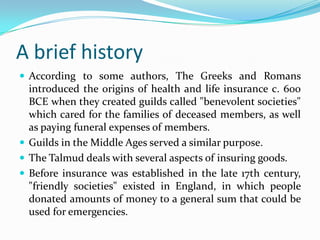 A brief history
 According to some authors, The Greeks and Romans
  introduced the origins of health and life insurance c. 600
  BCE when they created guilds called "benevolent societies"
  which cared for the families of deceased members, as well
  as paying funeral expenses of members.
 Guilds in the Middle Ages served a similar purpose.
 The Talmud deals with several aspects of insuring goods.
 Before insurance was established in the late 17th century,
  "friendly societies" existed in England, in which people
  donated amounts of money to a general sum that could be
  used for emergencies.
 