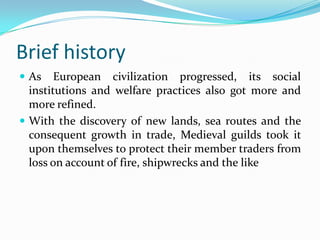 Brief history
 As    European civilization progressed, its social
  institutions and welfare practices also got more and
  more refined.
 With the discovery of new lands, sea routes and the
  consequent growth in trade, Medieval guilds took it
  upon themselves to protect their member traders from
  loss on account of fire, shipwrecks and the like
 