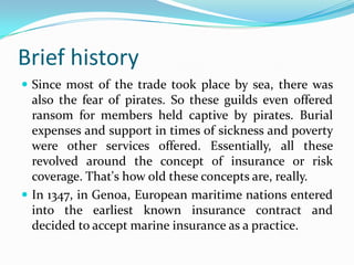 Brief history
 Since most of the trade took place by sea, there was
  also the fear of pirates. So these guilds even offered
  ransom for members held captive by pirates. Burial
  expenses and support in times of sickness and poverty
  were other services offered. Essentially, all these
  revolved around the concept of insurance or risk
  coverage. That's how old these concepts are, really.
 In 1347, in Genoa, European maritime nations entered
  into the earliest known insurance contract and
  decided to accept marine insurance as a practice.
 