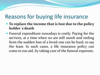 Reasons for buying life insurance
 To replace the income that is lost due to the policy
  holder´s death
 Funeral expenditure nowadays is costly. Paying for the
  services, at a time when we are still numb and reeling
  from the sudden loss of a loved one can be hard, to say
  the least. In such cases, a life insurance policy can
  come to our aid, by taking care of the funeral expenses.
 