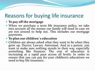 Reasons for buying life insurance
 To pay off the mortgage
 When we purchase a term life insurance policy, we take
  into account all the money our family will need in case we
  are not around to help out. This includes our mortgage
  payments.
 To plan our children´s education
 Children are always asked what they want to be when they
  grow up. Doctor, Lawyer, Astronaut. And as a parent, you
  want to make sure nothing stands in their way, especially
  something like finances. The cost of education is
  increasing at a rapid pace across all levels. In order to
  ensure that you can pay for your children’s educations we
  need to buy life insurance.
 