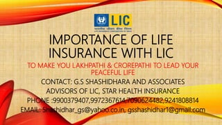 IMPORTANCE OF LIFE
INSURANCE WITH LIC
TO MAKE YOU LAKHPATHI & CROREPATHI TO LEAD YOUR
PEACEFUL LIFE
CONTACT: G.S SHASHIDHARA AND ASSOCIATES
ADVISORS OF LIC, STAR HEALTH INSURANCE
PHONE :9900379407,9972367614,7090624482,9241808814
EMAIL: Shashidhar_gs@yahoo.co.in, gsshashidhar1@gmail.com
 