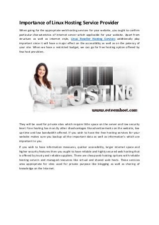 Importance of Linux Hosting Service Provider
When going for the appropriate web hosting services for your website, you ought to confirm
particular characteristics of internet server which applicable for your website. Apart from
structure as well as internet style, Linux Reseller Hosting Services additionally play
important since it will have a major effect on the accessibility as well as on the potency of
your site. When we have a restricted budget, we can go for free hosting option offered by
few host providers.
They will be used for private sites which require little space on the server and low security
level. Free hosting has man.0y other disadvantages like advertisements on the website, low
up-time and low bandwidth offered. If you wish to have the free hosting services for your
website makes sure you backup all the important data as well as information's which are
important to you.
If you wish to have information measures, quicker accessibility, larger internet space and
higher security features then you ought to have reliable and highly secured web hosting that
is offered by trusty and reliable suppliers. There are cheap web hosting options with reliable
hosting servers and managed resources like virtual and shared web hosts. These services
area appropriate for sites used for private purpose like blogging as well as sharing of
knowledge on the Internet.
 