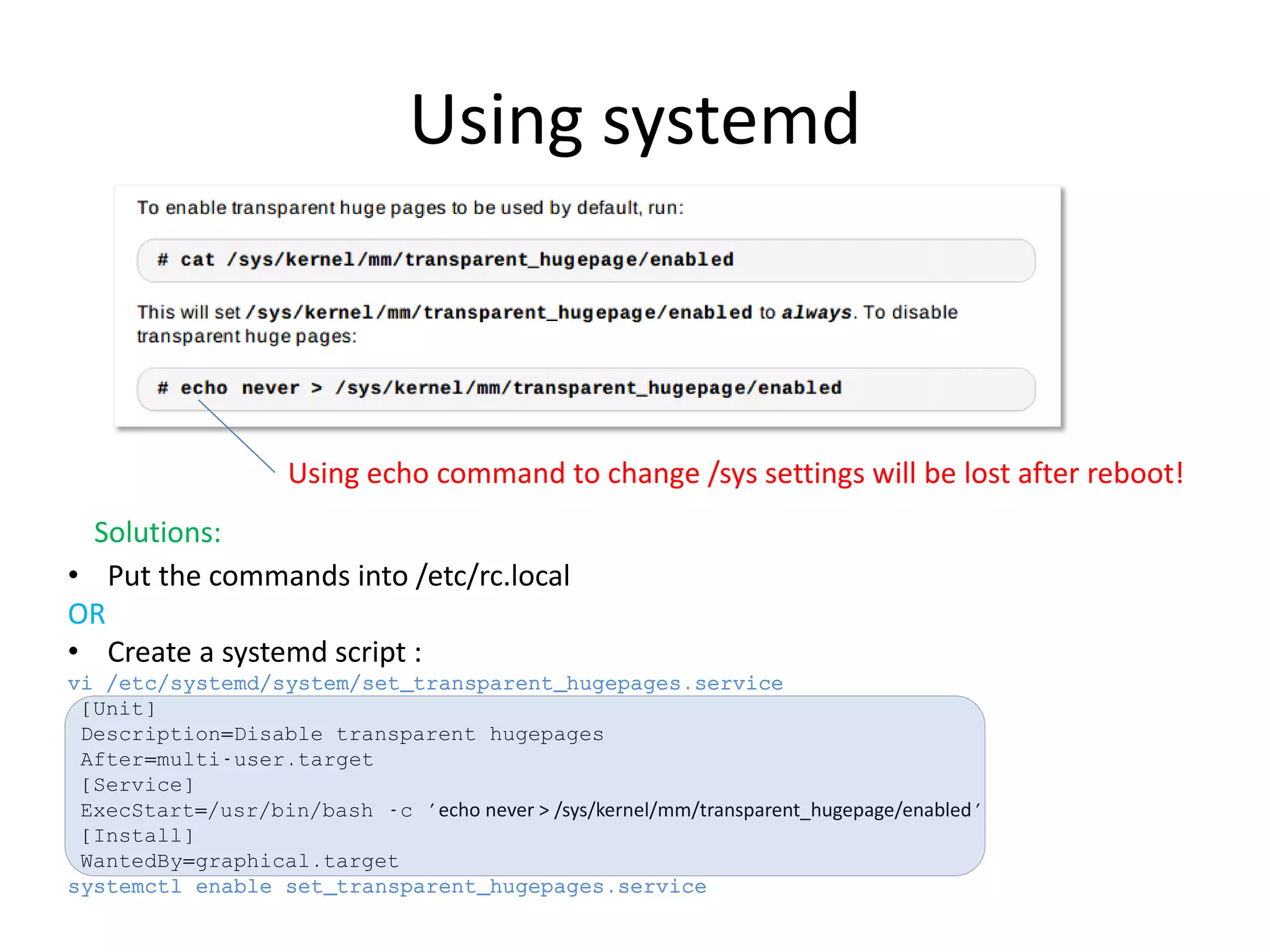 Using systemd
Using echo command to change /sys settings will be lost after reboot!
Solutions:
• Put the commands into /etc/rc.local
OR
• Create a systemd script :
vi /etc/systemd/system/set_transparent_hugepages.service
[Unit]
Description=Disable transparent hugepages
After=multi-user.target
[Service]
ExecStart=/usr/bin/bash -c 'echo never > /sys/kernel/mm/transparent_hugepage/enabled'
[Install]
WantedBy=graphical.target
systemctl enable set_transparent_hugepages.service
 
