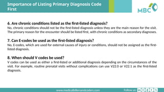 Follow us:
www.medicalbillersandcoders.com
Importance of Listing Primary Diagnosis Code
First
6. Are chronic conditions listed as the first-listed diagnosis?
No, chronic conditions should not be the first-listed diagnosis unless they are the main reason for the visit.
The primary reason for the encounter should be listed first, with chronic conditions as secondary diagnoses.
7. Can E-codes be used as the first-listed diagnosis?
No, E-codes, which are used for external causes of injury or conditions, should not be assigned as the first-
listed diagnosis.
8. When should V codes be used?
V codes can be used as either a first-listed or additional diagnosis depending on the circumstances of the
visit. For example, routine prenatal visits without complications can use V22.0 or V22.1 as the first-listed
diagnosis.
 