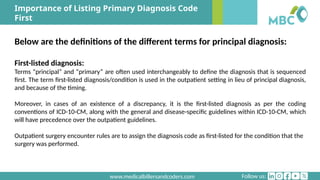 Follow us:
www.medicalbillersandcoders.com
Importance of Listing Primary Diagnosis Code
First
Below are the definitions of the different terms for principal diagnosis:
First-listed diagnosis:
Terms “principal” and “primary” are often used interchangeably to define the diagnosis that is sequenced
first. The term first-listed diagnosis/condition is used in the outpatient setting in lieu of principal diagnosis,
and because of the timing.
Moreover, in cases of an existence of a discrepancy, it is the first-listed diagnosis as per the coding
conventions of ICD-10-CM, along with the general and disease-specific guidelines within ICD-10-CM, which
will have precedence over the outpatient guidelines.
Outpatient surgery encounter rules are to assign the diagnosis code as first-listed for the condition that the
surgery was performed.
 