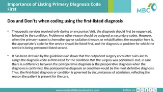 Follow us:
www.medicalbillersandcoders.com
Importance of Listing Primary Diagnosis Code
First
Dos and Don’ts when coding using the first-listed diagnosis
• Therapeutic services received only during an encounter/visit, the diagnosis should first be sequenced,
followed by the condition. Problem or other reason should be assigned as secondary codes. However,
when the primary reason is chemotherapy or radiation therapy, or rehabilitation, the exception here is,
the appropriate V code for the service should be listed first, and the diagnosis or problem for which the
service is being performed listed second.
• It has been stressed by the guidelines laid down that the outpatient surgery encounter rules are to
assign the diagnosis code as first-listed for the condition that the surgery was performed. But, in case
there is a difference between the postoperative diagnosis & the preoperative diagnosis when the
diagnosis is confirmed, the postoperative diagnosis or condition would be the most definitive diagnosis.
Thus, the first-listed diagnosis or condition is governed by circumstances of admission, reflecting the
reason the patient is present for the care.
 