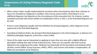 Follow us:
www.medicalbillersandcoders.com
Importance of Listing Primary Diagnosis Code
First
• When using V codes, usually implemented for occasions when circumstances other than a disease or
injury are recorded as a diagnosis or problem, they may be used as either a first-listed or as an
additional diagnosis, but depends on the circumstances of the encounter/visit. For instance, routine
outpatient prenatal visits which exhibit no complications V22.0, or V22.1, as the first-listed diagnosis can
be used
• If two or more diagnoses equally meet the definition for principal diagnosis, either diagnosis can be
sequenced as the first-listed diagnosis
• According to Medicare Rules, the principal (first-listed diagnosis) is the clinical diagnosis, in absence of a
definitive pathologic diagnosis, at the time a claim is filed
• Many of the codes may be interpreted as applying to more than one area with a slightly different
description relating that code to that anatomical area. There are very specific rules that must be
followed in the assigning of the codes. Medicare has historically set the precedent and standard which
all other carriers follow. Group insurance, HMO's, PPO's, auto insurers and worker's compensation, all
follow the precedents set by Medicare.
 