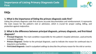 Follow us:
www.medicalbillersandcoders.com
Importance of Listing Primary Diagnosis Code
First
FAQs
1. What is the importance of listing the primary diagnosis code first?
Listing the primary diagnosis code first ensures accurate documentation and reimbursement. It represents
the main reason for the patient’s visit or admission, which is crucial for proper coding, billing, and
protection against malpractice.
2. What is the difference between principal diagnosis, primary diagnosis, and first-listed
diagnosis?
• Principal Diagnosis: The main condition responsible for the patient's hospital admission, used primarily
in inpatient settings.
• Primary Diagnosis: Similar to the principal diagnosis, used to indicate the reason for continued stay in
long-term care facilities.
• First-Listed Diagnosis: Used in outpatient settings to describe the primary reason for the visit or service.
 